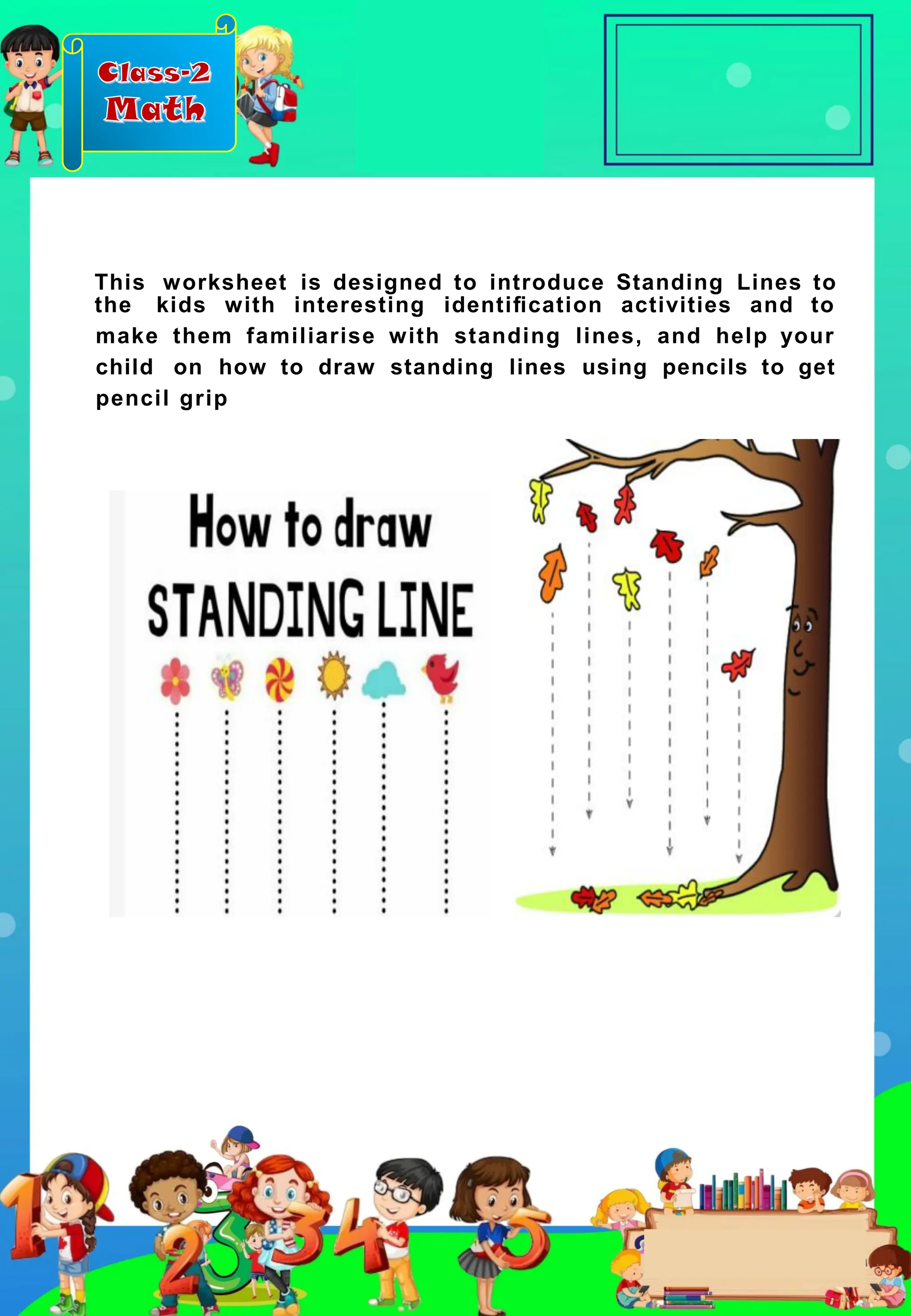 Class-2
Math
This worksheet is designed to introduce Standing Lines to
the kids with interesting identiﬁcation activities and to
make them familiarise with standing lines, and help your
child on how to draw standing lines using pencils to get
pencil grip
 