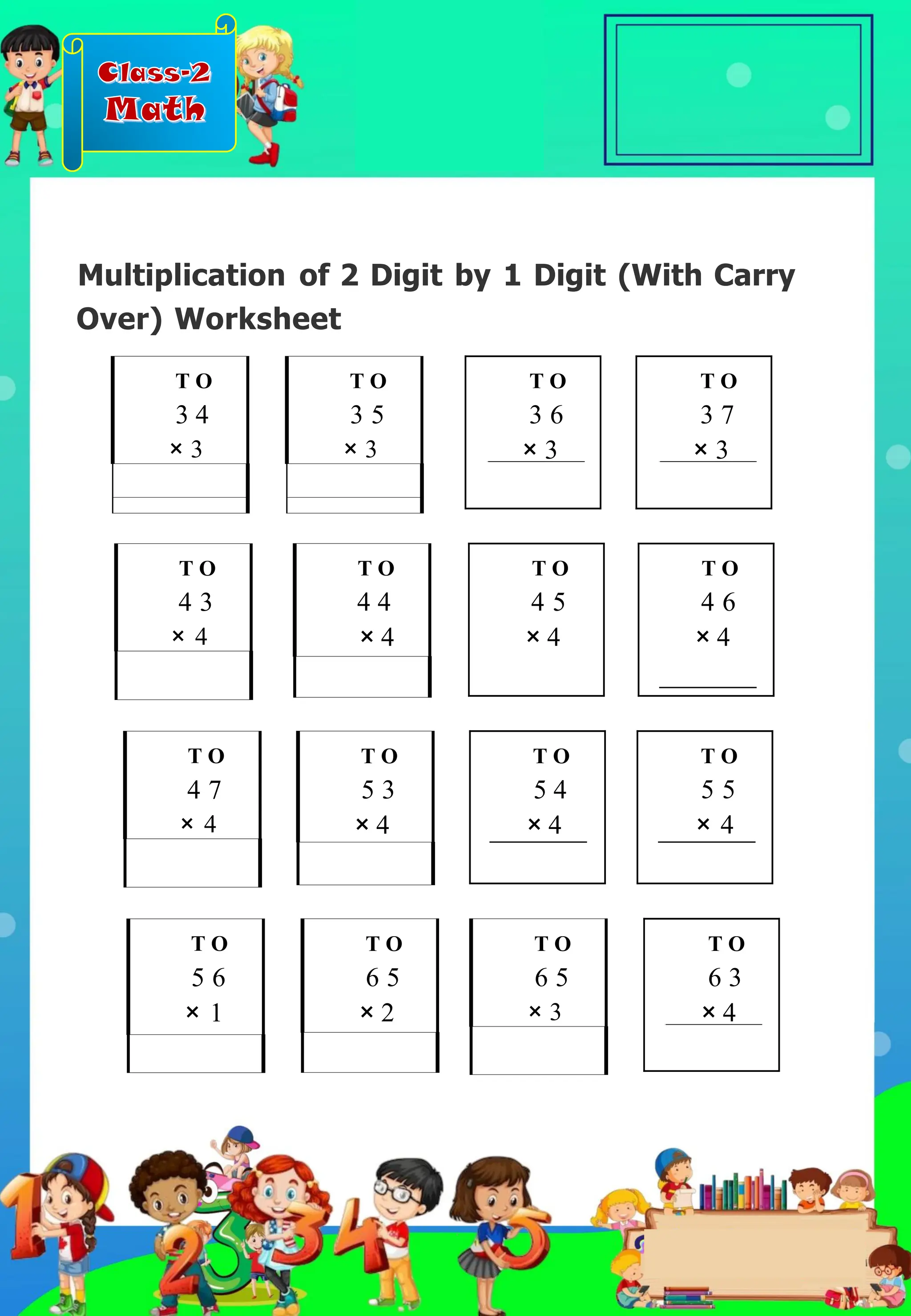 Class-2
Math
Multiplication of 2 Digit by 1 Digit (With Carry
Over) Worksheet
T O
4 6
× 4
T O
5 6
× 1
T O
3 7
× 3
T O
4 3
× 4
T O
4 7
× 4
T O
4 4
× 4
T O
5 3
× 4
T O
4 5
× 4
T O
5 4
× 4
T O
6 5
× 3
T O
6 5
× 2
T O
3 4
× 3
T O
3 5
× 3
T O
3 6
× 3
T O
5 5
× 4
T O
6 3
× 4
.
 