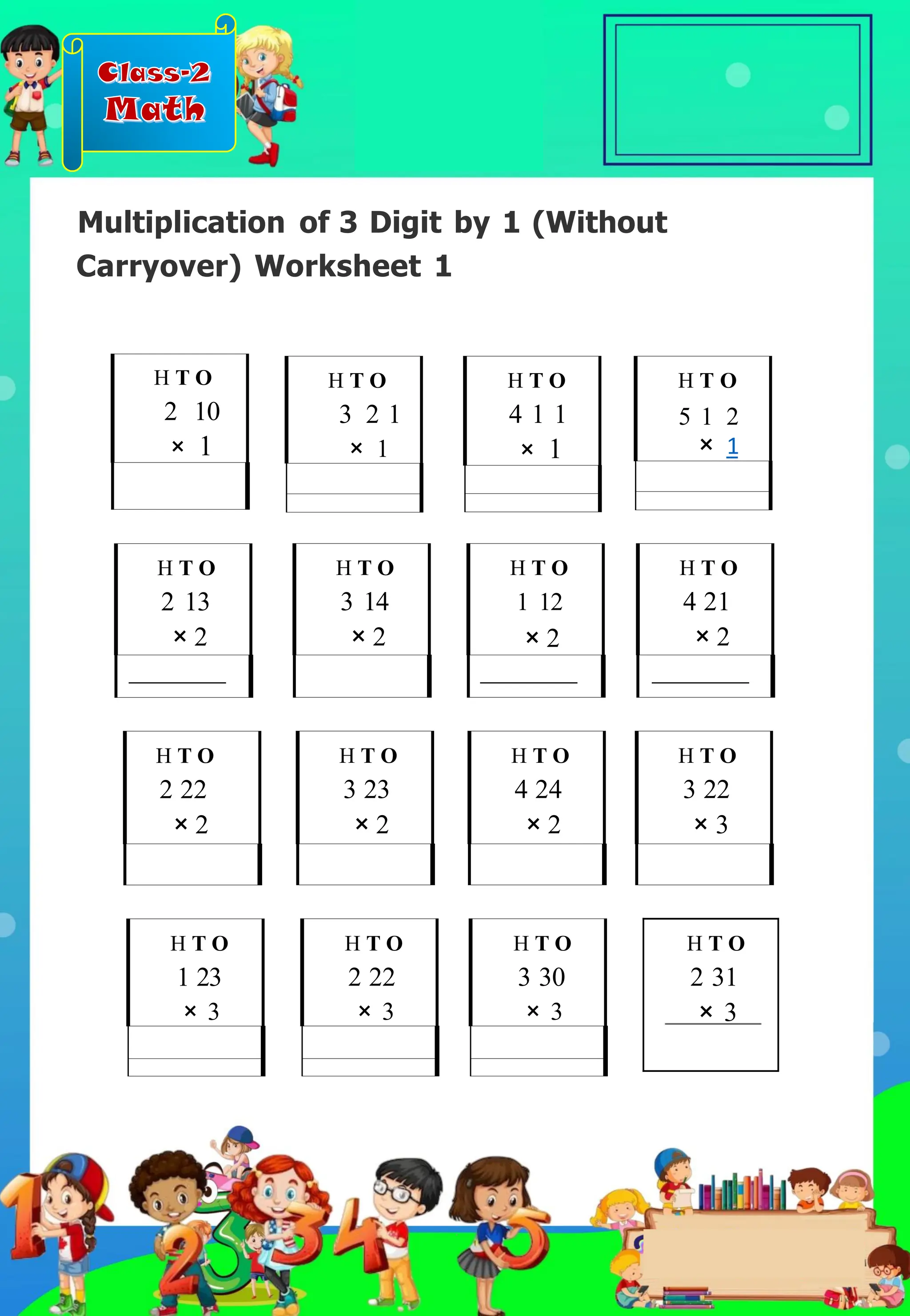 Class-2
Math
Multiplication of 3 Digit by 1 (Without
Carryover) Worksheet 1
H T O
4 21
× 2
H T O
1 23
× 3
H T O
5 1 2
× 1
H T O
2 13
× 2
H T O
2 22
× 2
H T O
3 14
× 2
H T O
3 23
× 2
H T O
4 24
× 2
H T O
1 12
× 2
H T O
3 30
× 3
H T O
2 22
× 3
H T O
2 10
× 1
H T O
3 2 1
× 1
H T O
4 1 1
× 1
H T O
3 22
× 3
H T O
2 31
× 3
.
 