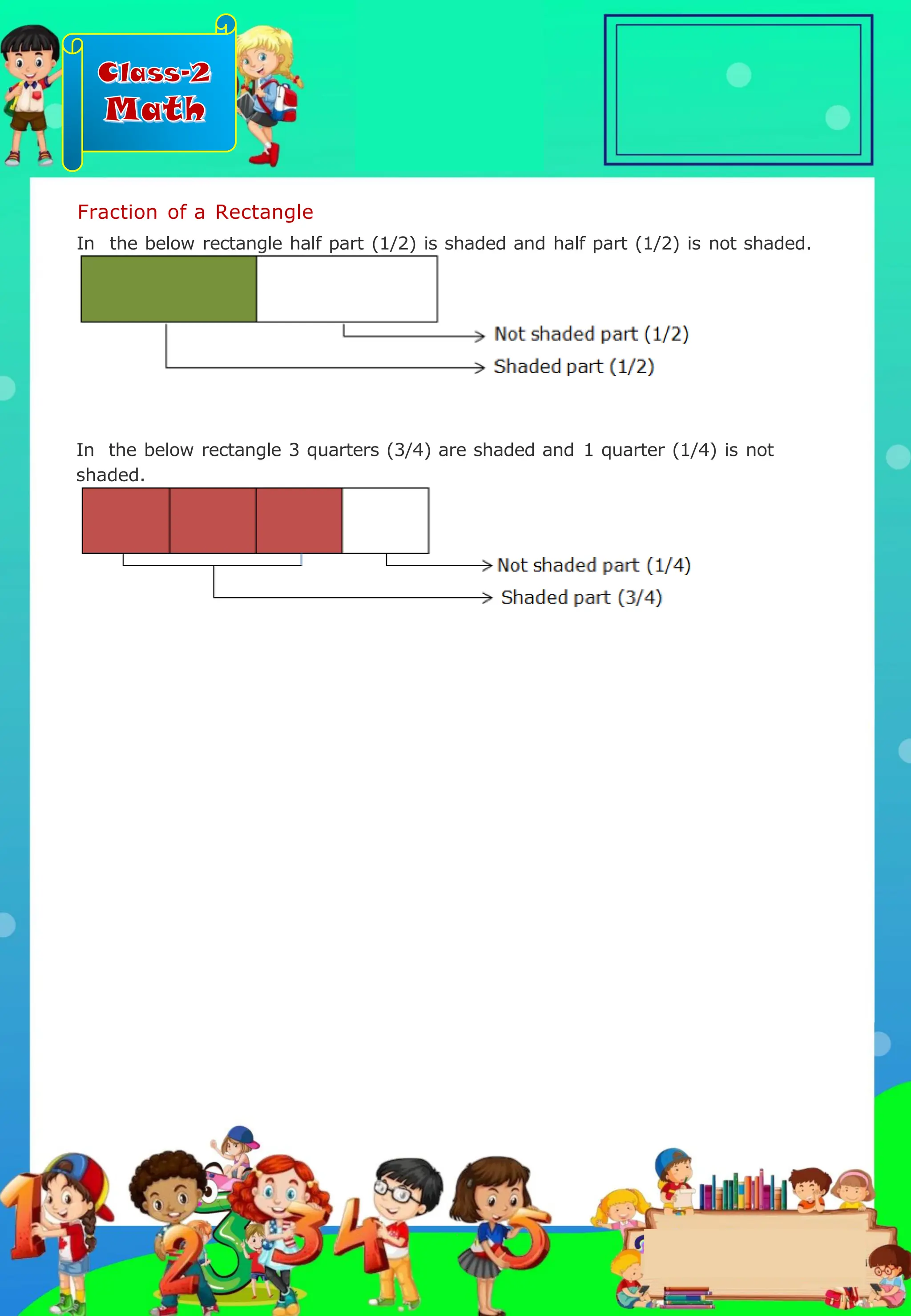 Class-2
Math
Fraction of a Rectangle
In the below rectangle half part (1/2) is shaded and half part (1/2) is not shaded.
In the below rectangle 3 quarters (3/4) are shaded and 1 quarter (1/4) is not
shaded.
.
 