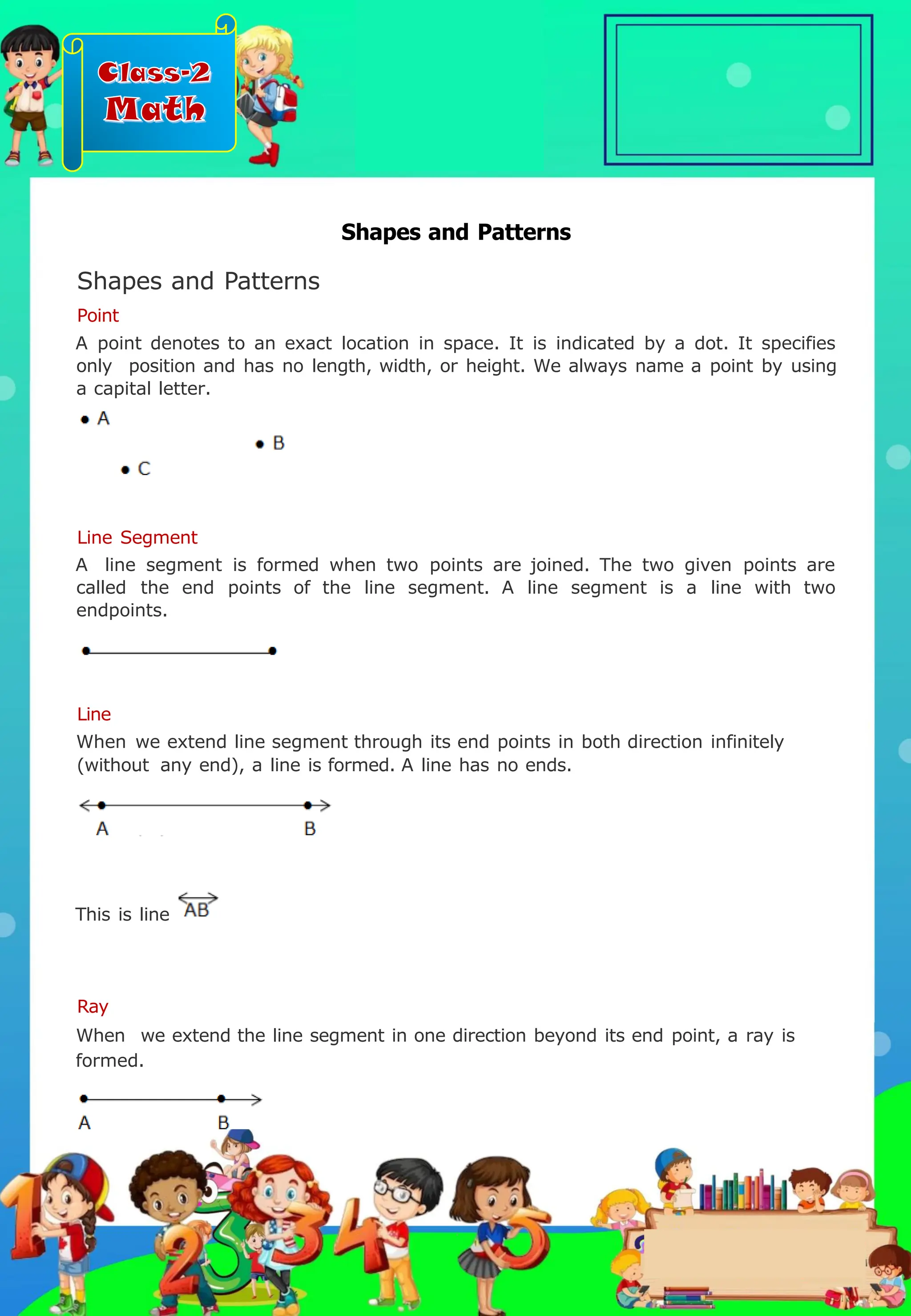 Class-2
Math
Line Segment
A line segment is formed when two points are joined. The two given points are
called the end points of the line segment. A line segment is a line with two
endpoints.
Shapes and Patterns
Shapes and Patterns
Point
Ray
When we extend the line segment in one direction beyond its end point, a ray is
formed.
Line
When we extend line segment through its end points in both direction infinitely
(without any end), a line is formed. A line has no ends.
A point denotes to an exact location in space. It is indicated by a dot. It specifies
only position and has no length, width, or height. We always name a point by using
a capital letter.
This is line
.
 