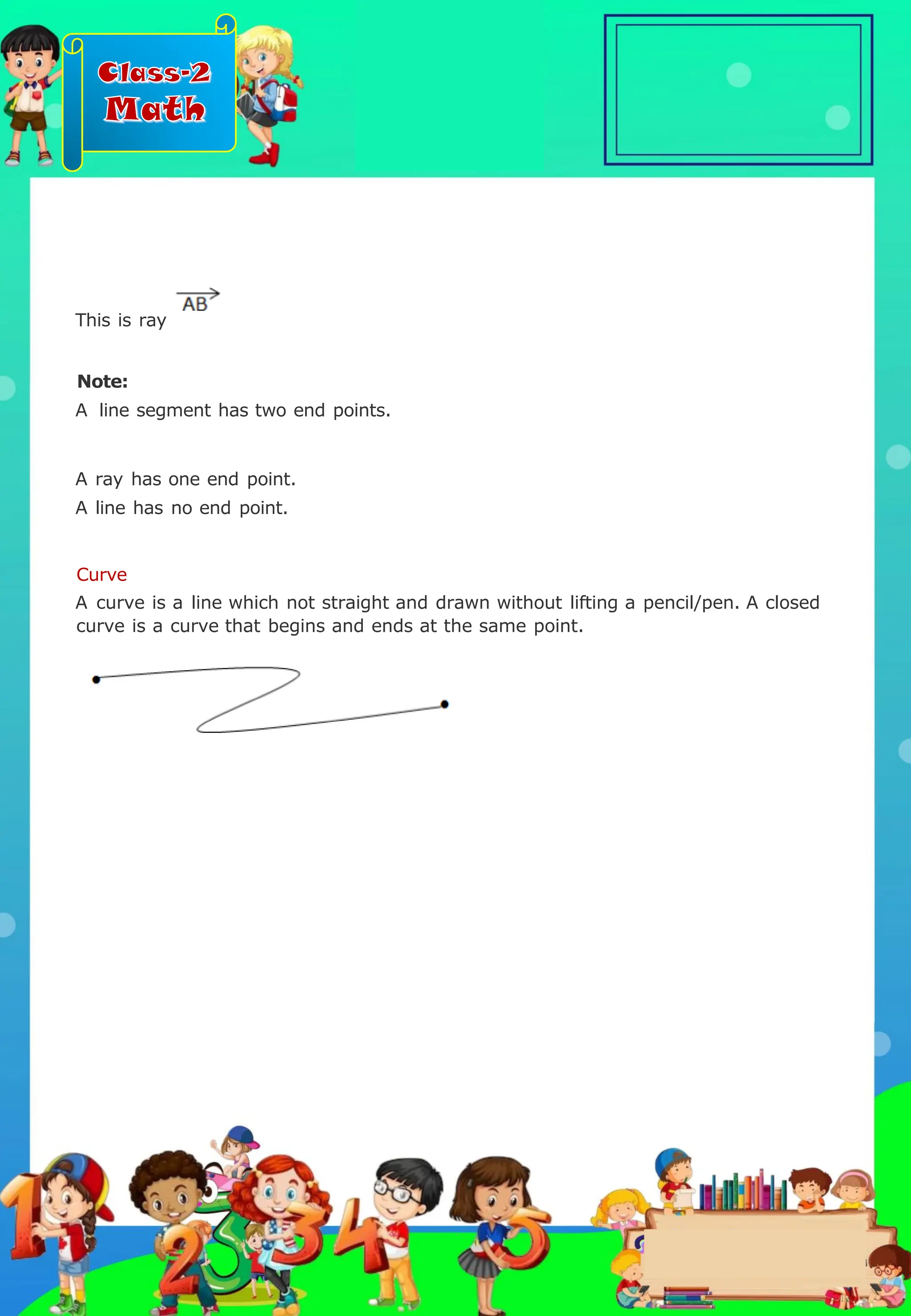Class-2
Math
This is ray
Note:
A line segment has two end points.
A ray has one end point.
A line has no end point.
Curve
A curve is a line which not straight and drawn without lifting a pencil/pen. A closed
curve is a curve that begins and ends at the same point.
.
 