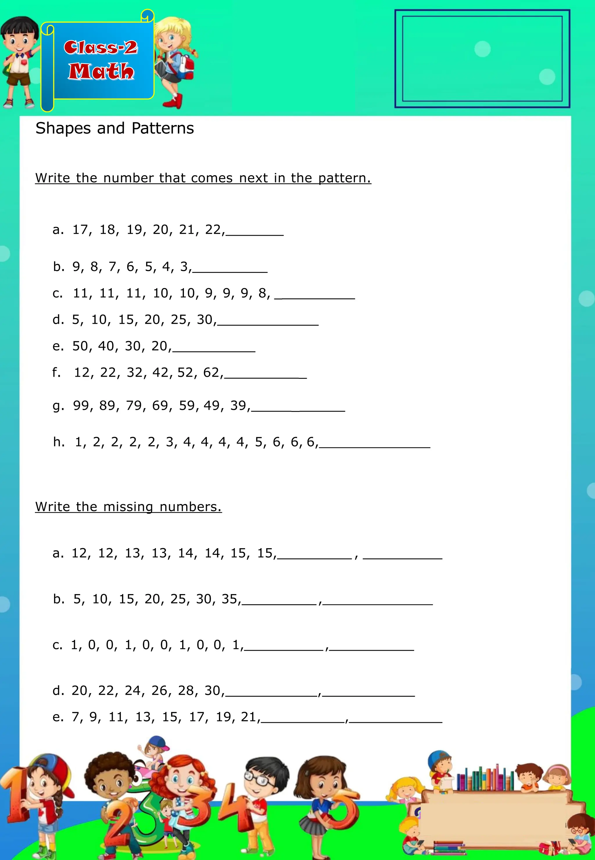 Class-2
Math
Write the number that comes next in the pattern.
a. 17, 18, 19, 20, 21, 22,
b. 9, 8, 7, 6, 5, 4, 3,
c. 11, 11, 11, 10, 10, 9, 9, 9, 8, _
d. 5, 10, 15, 20, 25, 30,
e. 50, 40, 30, 20,
f. 12, 22, 32, 42, 52, 62, _
g. 99, 89, 79, 69, 59, 49, 39, _
h. 1, 2, 2, 2, 2, 3, 4, 4, 4, 4, 5, 6, 6, 6,
Write the missing numbers.
a. 12, 12, 13, 13, 14, 14, 15, 15, , _
b. 5, 10, 15, 20, 25, 30, 35, ,
c. 1, 0, 0, 1, 0, 0, 1, 0, 0, 1, ,
d. 20, 22, 24, 26, 28, 30, ,
e. 7, 9, 11, 13, 15, 17, 19, 21, ,
Shapes and Patterns
.
 