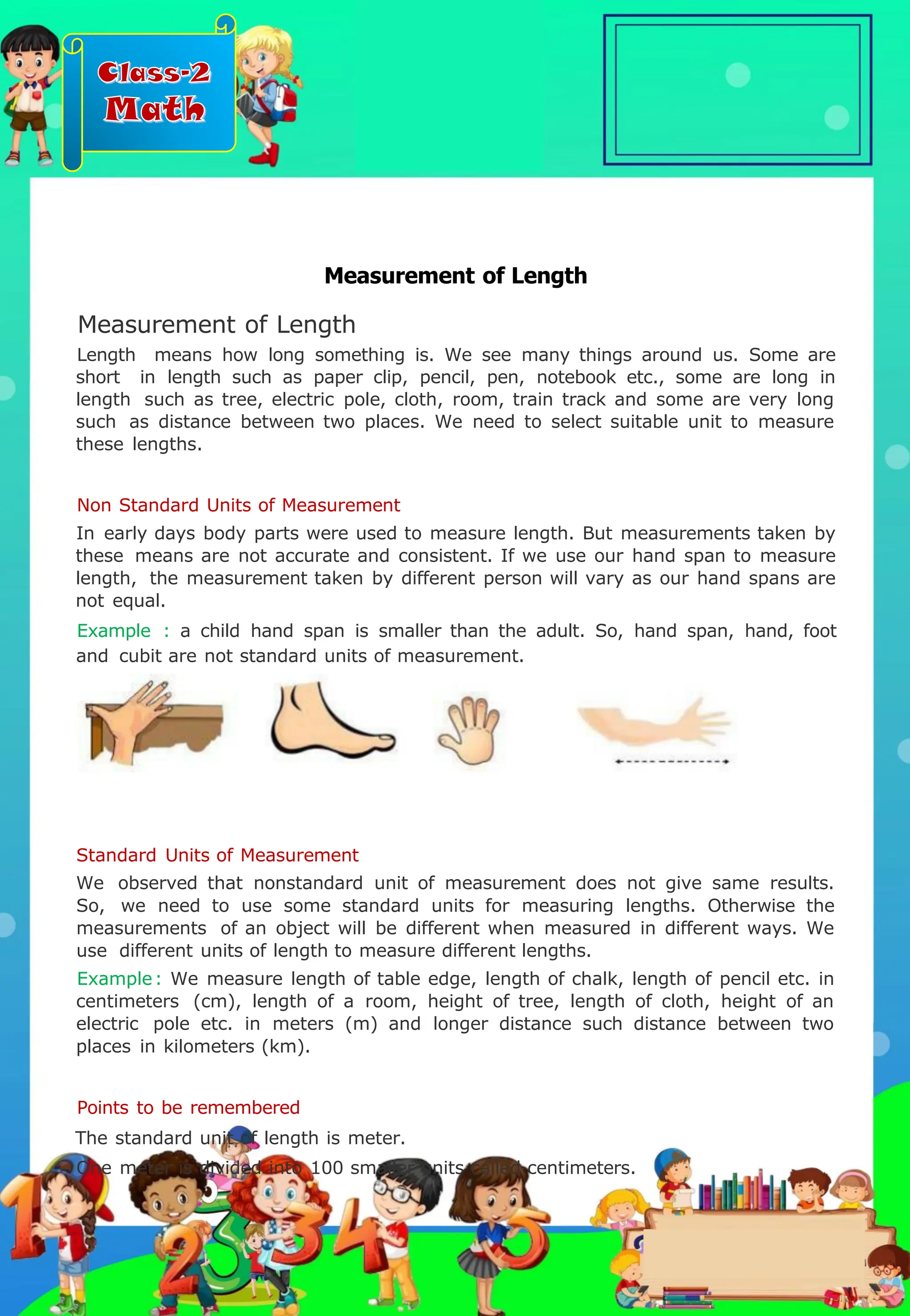 Class-2
Math
Measurement of Length
Measurement of Length
Length means how long something is. We see many things around us. Some are
short in length such as paper clip, pencil, pen, notebook etc., some are long in
length such as tree, electric pole, cloth, room, train track and some are very long
such as distance between two places. We need to select suitable unit to measure
these lengths.
Non Standard Units of Measurement
In early days body parts were used to measure length. But measurements taken by
these means are not accurate and consistent. If we use our hand span to measure
length, the measurement taken by different person will vary as our hand spans are
not equal.
Example : a child hand span is smaller than the adult. So, hand span, hand, foot
and cubit are not standard units of measurement.
Standard Units of Measurement
We observed that nonstandard unit of measurement does not give same results.
So, we need to use some standard units for measuring lengths. Otherwise the
measurements of an object will be different when measured in different ways. We
use different units of length to measure different lengths.
Example: We measure length of table edge, length of chalk, length of pencil etc. in
centimeters (cm), length of a room, height of tree, length of cloth, height of an
electric pole etc. in meters (m) and longer distance such distance between two
places in kilometers (km).
Points to be remembered
The standard unit of length is meter.
One meter is divided into 100 smaller units called centimeters.
.
 