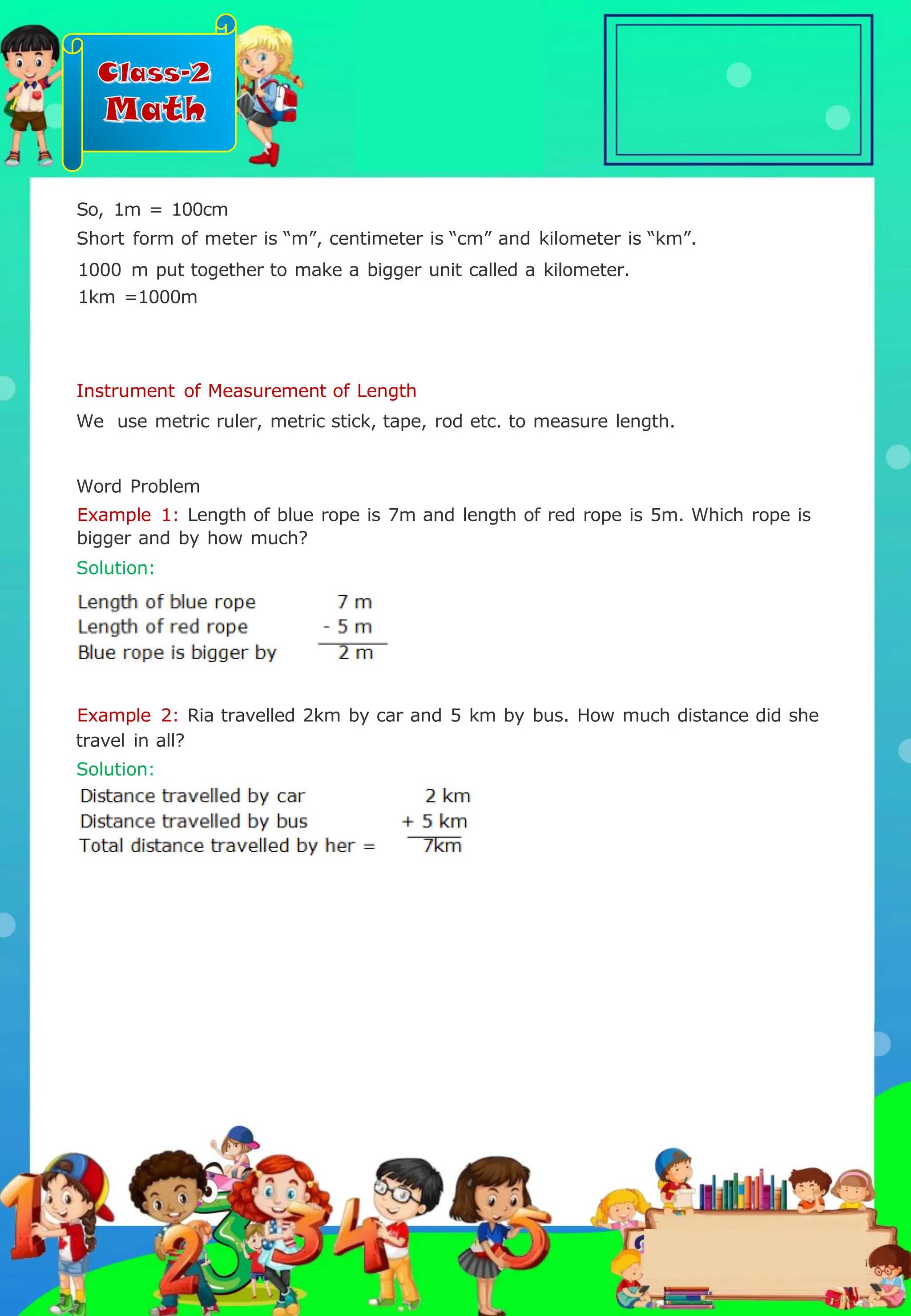Class-2
Math
Instrument of Measurement of Length
We use metric ruler, metric stick, tape, rod etc. to measure length.
Word Problem
Example 1: Length of blue rope is 7m and length of red rope is 5m. Which rope is
bigger and by how much?
Solution:
So, 1m = 100cm
Short form of meter is “m”, centimeter is “cm” and kilometer is “km”.
1000 m put together to make a bigger unit called a kilometer.
1km =1000m
Example 2: Ria travelled 2km by car and 5 km by bus. How much distance did she
travel in all?
Solution:
.
 