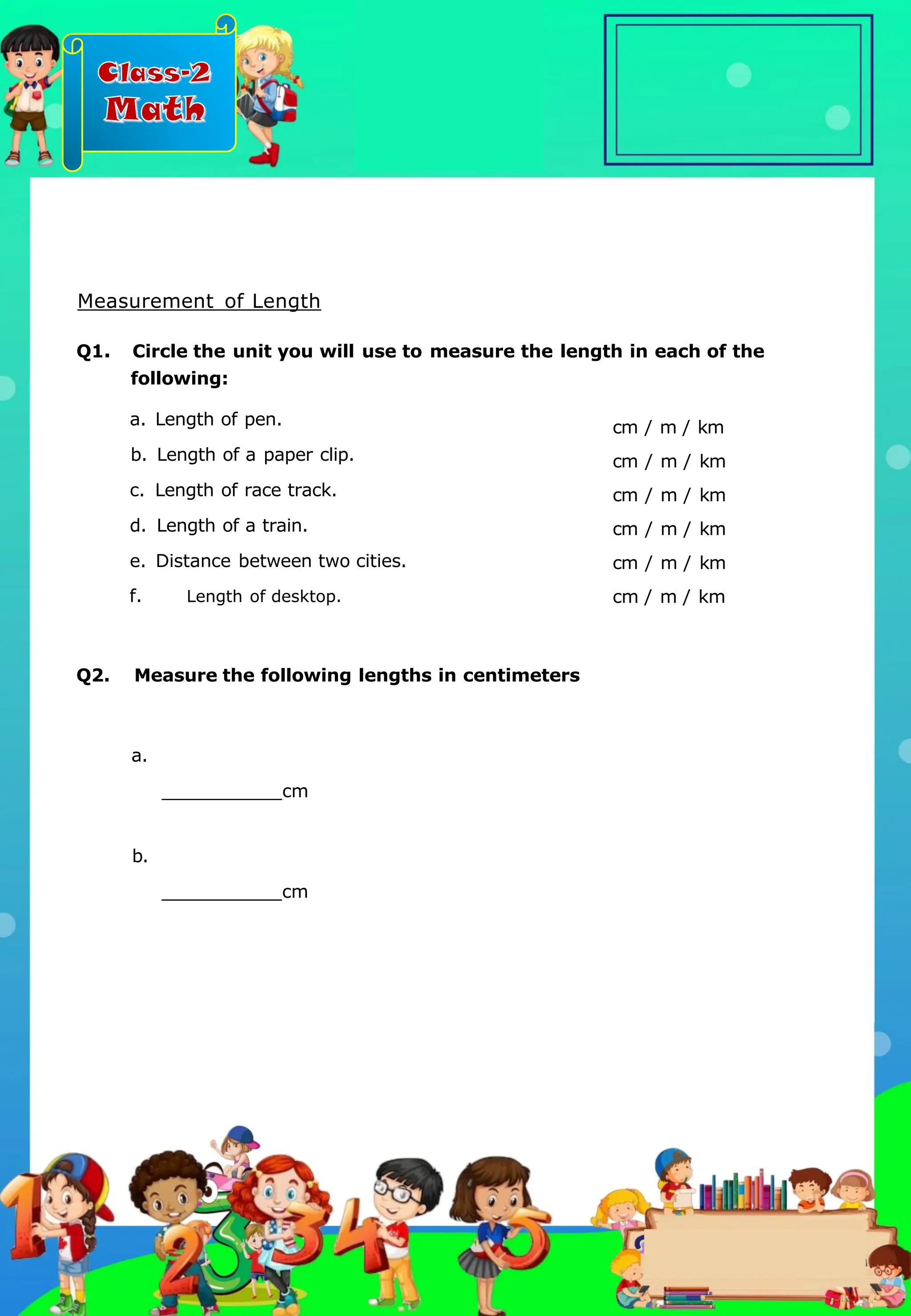 Class-2
Math
Measurement of Length
Q1. Circle the unit you will use to measure the length in each of the
following:
a. Length of pen.
b. Length of a paper clip.
c. Length of race track.
d. Length of a train.
e. Distance between two cities.
f. Length of desktop.
cm / m / km
cm / m / km
cm / m / km
cm / m / km
cm / m / km
cm / m / km
Q2. Measure the following lengths in centimeters
a.
cm
b.
cm
.
 