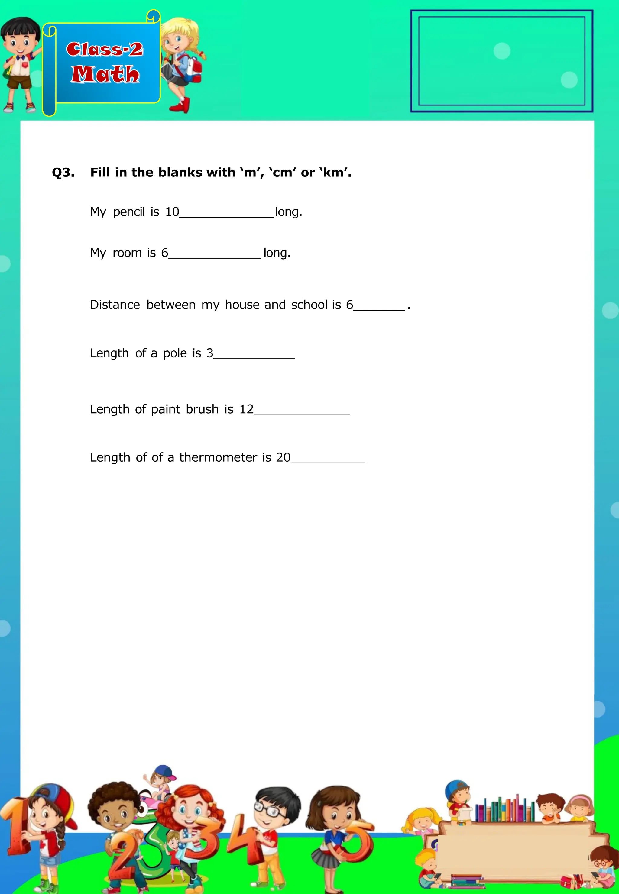 Class-2
Math
My pencil is 10 long.
My room is 6 long.
Distance between my house and school is 6 .
Length of a pole is 3
Length of paint brush is 12
Length of of a thermometer is 20
Q3. Fill in the blanks with ‘m’, ‘cm’ or ‘km’.
.
 
