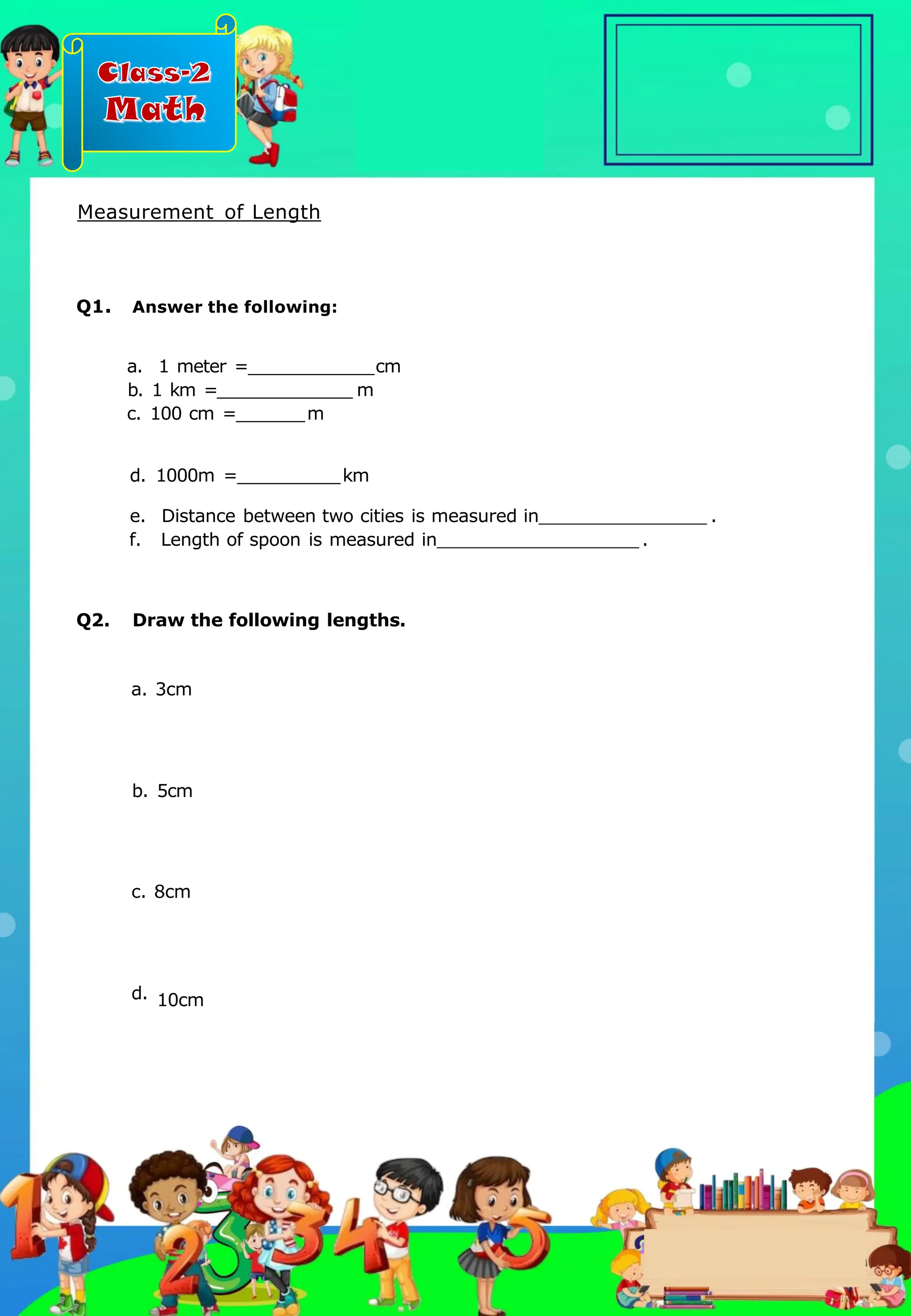 Class-2
Math
Measurement of Length
Q1. Answer the following:
a. 1 meter = cm
b. 1 km = m
c. 100 cm = m
d. 1000m = km
e. Distance between two cities is measured in .
f. Length of spoon is measured in .
Q2. Draw the following lengths.
a. 3cm
b. 5cm
c. 8cm
d. 10cm
.
 