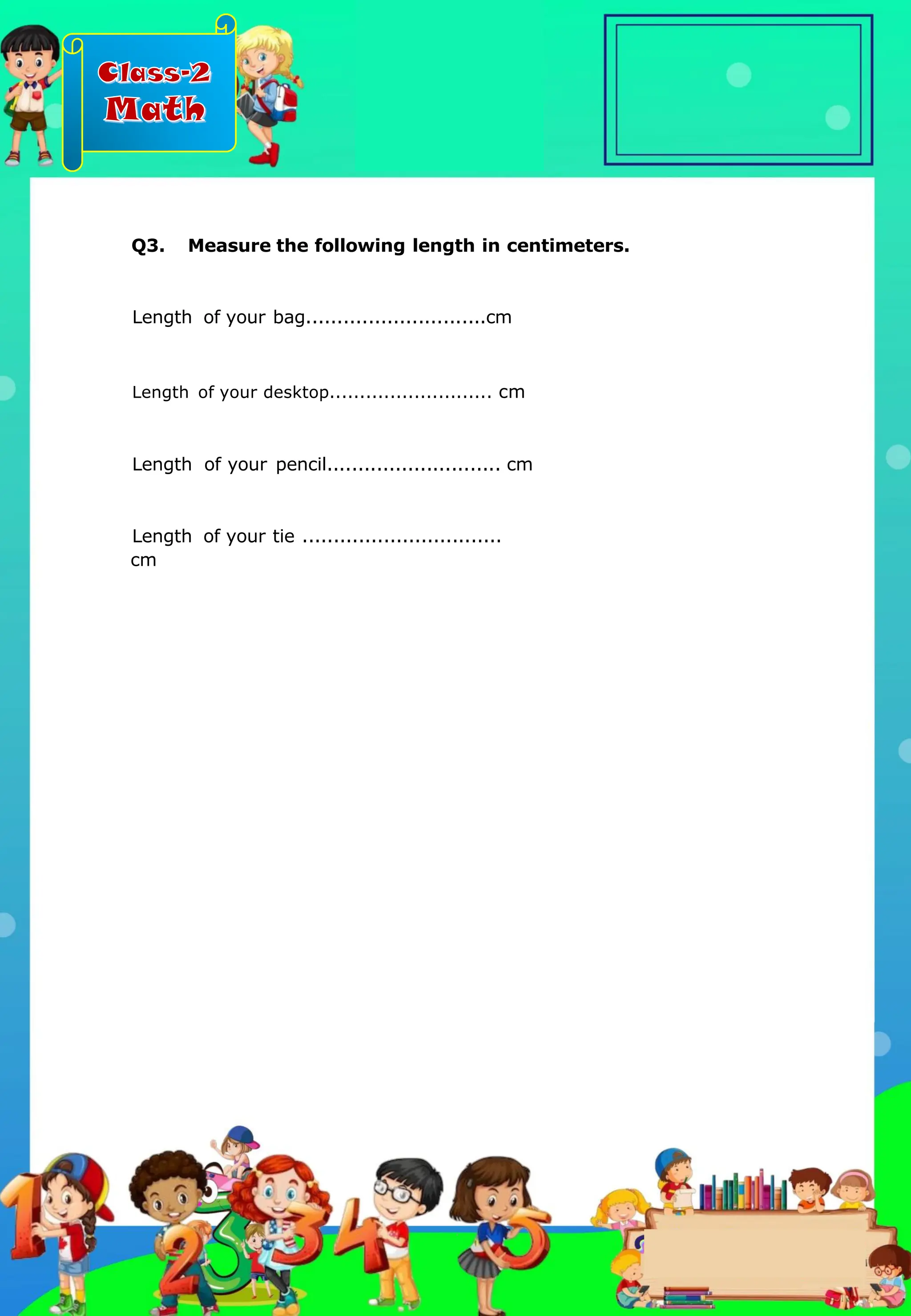 Class-2
Math
Length of your desktop........................... cm
Length of your pencil............................ cm
Length of your tie ................................
cm
Q3. Measure the following length in centimeters.
Length of your bag.............................cm
.
 