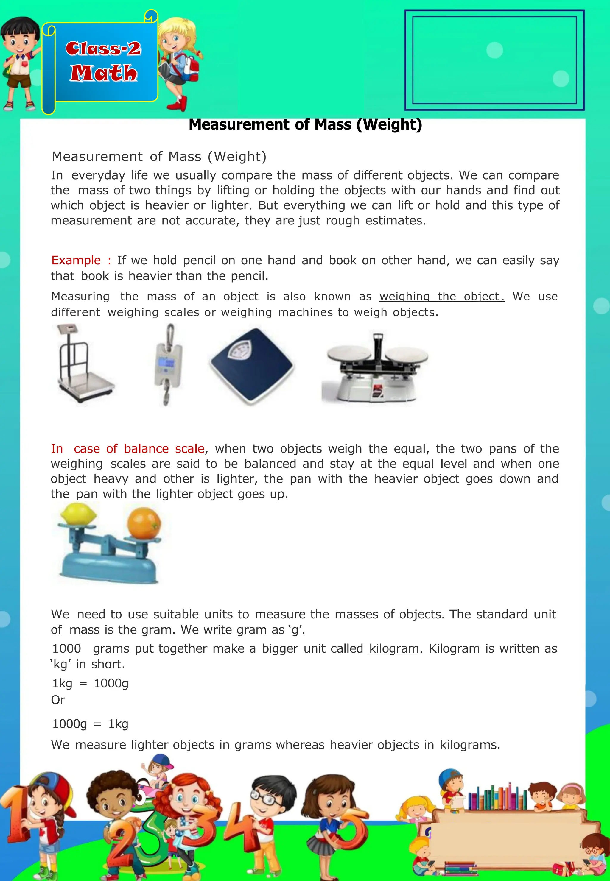 Class-2
Math
Measurement of Mass (Weight)
Measurement of Mass (Weight)
In everyday life we usually compare the mass of different objects. We can compare
the mass of two things by lifting or holding the objects with our hands and find out
which object is heavier or lighter. But everything we can lift or hold and this type of
measurement are not accurate, they are just rough estimates.
Example : If we hold pencil on one hand and book on other hand, we can easily say
that book is heavier than the pencil.
Measuring the mass of an object is also known as weighing the object . We use
different weighing scales or weighing machines to weigh objects.
We need to use suitable units to measure the masses of objects. The standard unit
of mass is the gram. We write gram as ‘g’.
1000 grams put together make a bigger unit called kilogram. Kilogram is written as
‘kg’ in short.
1kg = 1000g
Or
1000g = 1kg
We measure lighter objects in grams whereas heavier objects in kilograms.
In case of balance scale, when two objects weigh the equal, the two pans of the
weighing scales are said to be balanced and stay at the equal level and when one
object heavy and other is lighter, the pan with the heavier object goes down and
the pan with the lighter object goes up.
.
 