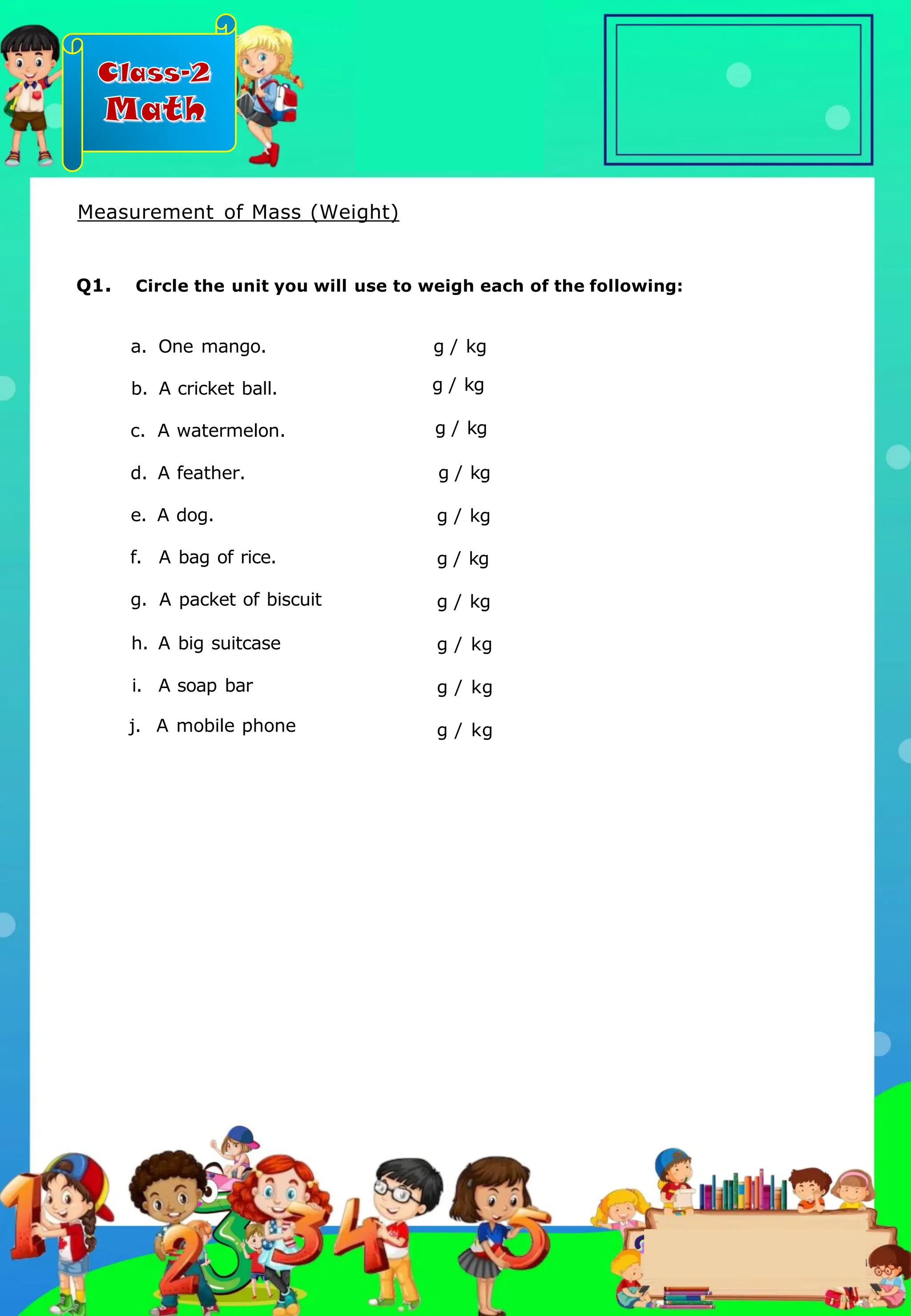 Class-2
Math
a. One mango.
b. A cricket ball.
c. A watermelon.
d. A feather.
e. A dog.
f. A bag of rice.
g. A packet of biscuit
h. A big suitcase
i. A soap bar
j. A mobile phone
g / kg
g / kg
g / kg
g / kg
g / kg
g / kg
g / kg
g / kg
g / kg
g / kg
Q1. Circle the unit you will use to weigh each of the following:
Measurement of Mass (Weight)
.
 