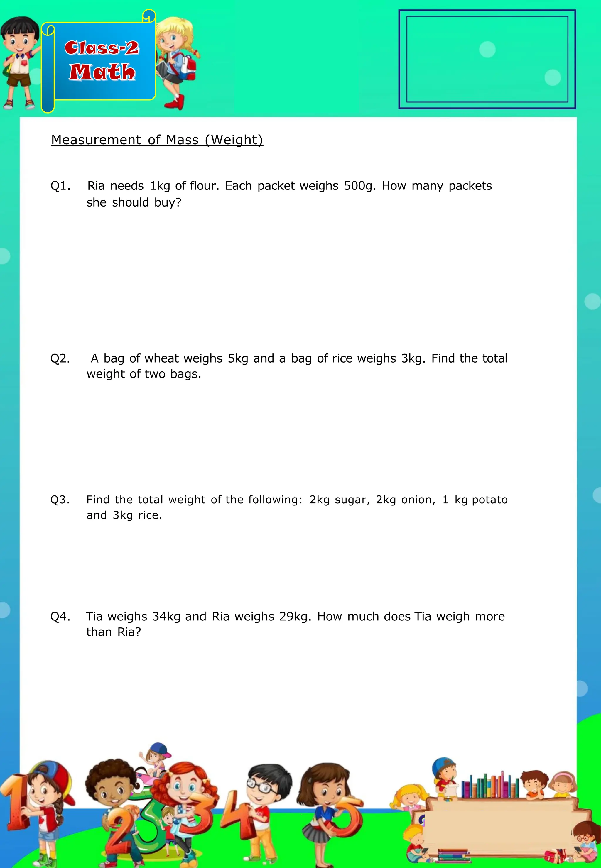 Class-2
Math
Q2. A bag of wheat weighs 5kg and a bag of rice weighs 3kg. Find the total
weight of two bags.
Q4. Tia weighs 34kg and Ria weighs 29kg. How much does Tia weigh more
than Ria?
Q1. Ria needs 1kg of flour. Each packet weighs 500g. How many packets
she should buy?
Q3. Find the total weight of the following: 2kg sugar, 2kg onion, 1 kg potato
and 3kg rice.
Measurement of Mass (Weight)
.
 