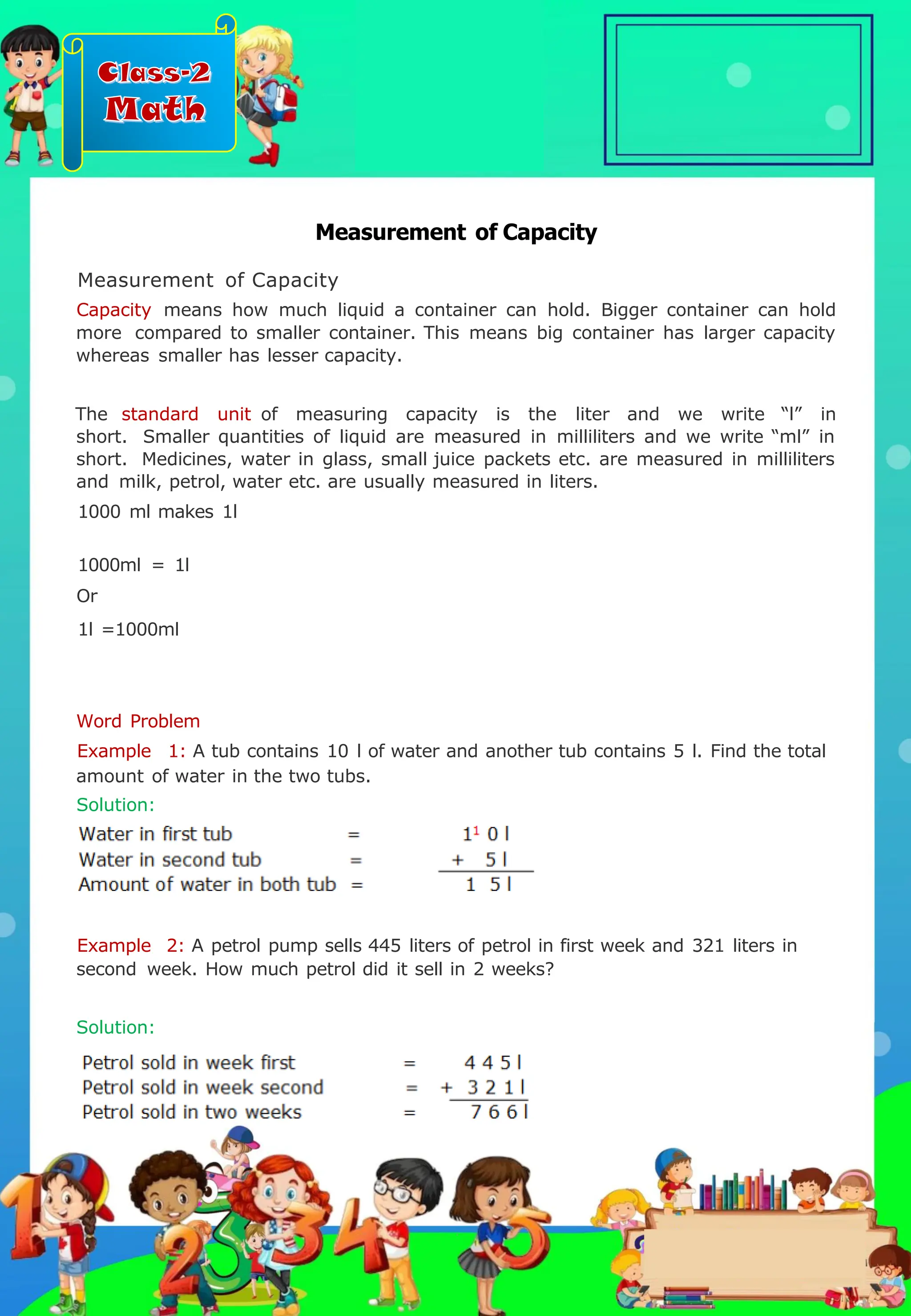 Class-2
Math
Measurement of Capacity
Measurement of Capacity
Capacity means how much liquid a container can hold. Bigger container can hold
more compared to smaller container. This means big container has larger capacity
whereas smaller has lesser capacity.
The standard unit of measuring capacity is the liter and we write “l” in
short. Smaller quantities of liquid are measured in milliliters and we write “ml” in
short. Medicines, water in glass, small juice packets etc. are measured in milliliters
and milk, petrol, water etc. are usually measured in liters.
1000 ml makes 1l
1000ml = 1l
Or
1l =1000ml
Word Problem
Example 1: A tub contains 10 l of water and another tub contains 5 l. Find the total
amount of water in the two tubs.
Solution:
Example 2: A petrol pump sells 445 liters of petrol in first week and 321 liters in
second week. How much petrol did it sell in 2 weeks?
Solution:
.
 