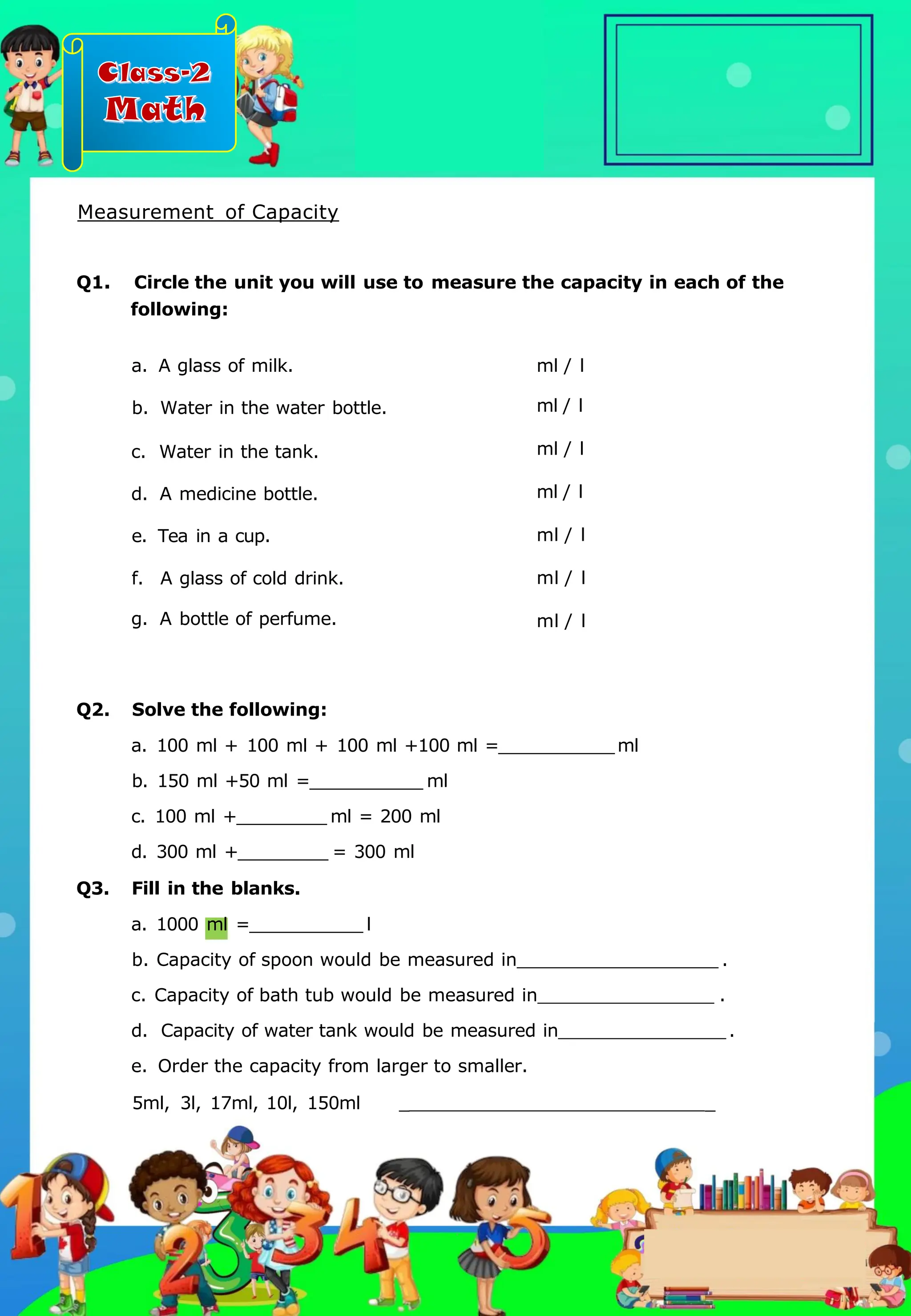 Class-2
Math
Q2. Solve the following:
a. 100 ml + 100 ml + 100 ml +100 ml = ml
b. 150 ml +50 ml = ml
c. 100 ml + ml = 200 ml
d. 300 ml + = 300 ml
Q3. Fill in the blanks.
a. 1000 ml = l
b. Capacity of spoon would be measured in .
c. Capacity of bath tub would be measured in .
d. Capacity of water tank would be measured in .
e. Order the capacity from larger to smaller.
5ml, 3l, 17ml, 10l, 150ml _ _
a. A glass of milk.
b. Water in the water bottle.
c. Water in the tank.
d. A medicine bottle.
e. Tea in a cup.
f. A glass of cold drink.
g. A bottle of perfume.
Q1. Circle the unit you will use to measure the capacity in each of the
following:
ml / l
ml / l
ml / l
ml / l
ml / l
ml / l
ml / l
Measurement of Capacity
.
 