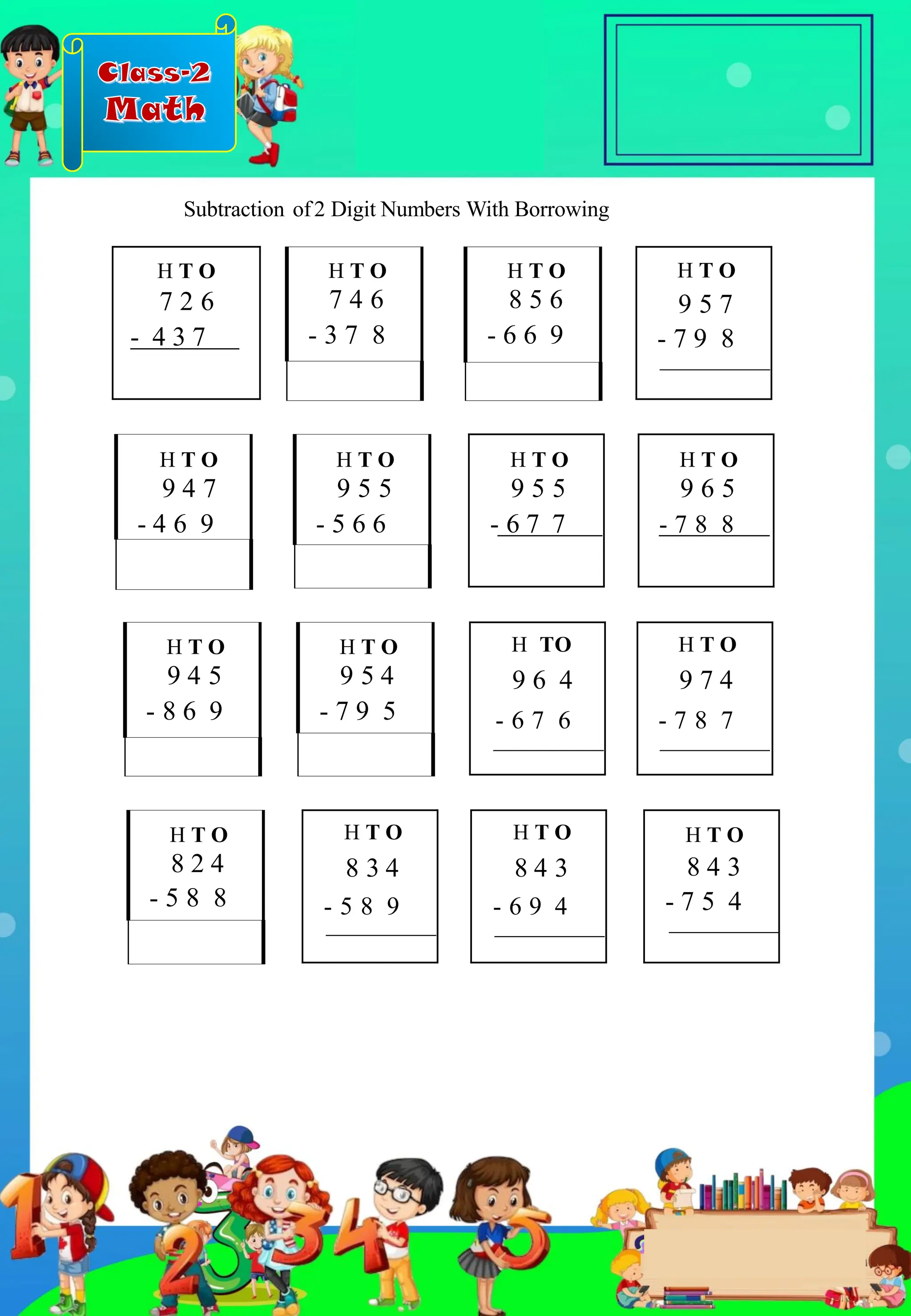 Class-2
Math
H T O
7 2 6
- 4 3 7
H T O
9 6 5
- 7 8 8
H T O
8 2 4
- 5 8 8
H T O
9 5 7
- 7 9 8
H T O
9 4 7
- 4 6 9
H T O
9 4 5
- 8 6 9
H T O
9 5 5
- 5 6 6
H T O
9 5 4
- 7 9 5
H T O
8 3 4
- 5 8 9
H T O
9 5 5
- 6 7 7
H TO
9 6 4
- 6 7 6
H T O
8 4 3
- 6 9 4
H T O
7 4 6
- 3 7 8
H T O
8 5 6
- 6 6 9
H T O
9 7 4
- 7 8 7
H T O
8 4 3
- 7 5 4
Subtraction of2 Digit Numbers With Borrowing
.
 
