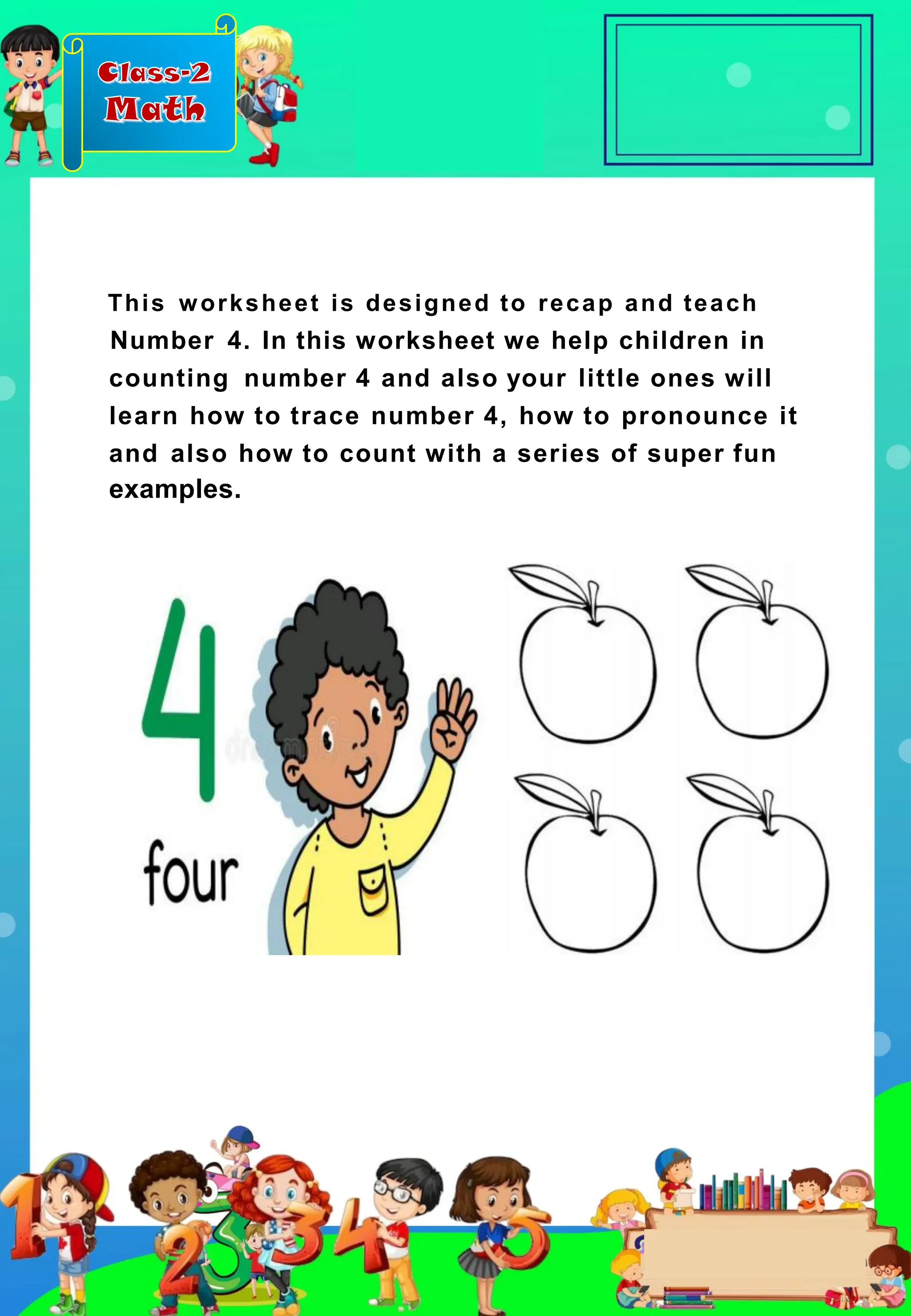 Class-2
Math
This worksheet is designed to recap and teach
Number 4. In this worksheet we help children in
counting number 4 and also your little ones will
learn how to trace number 4, how to pronounce it
and also how to count with a series of super fun
examples.
 