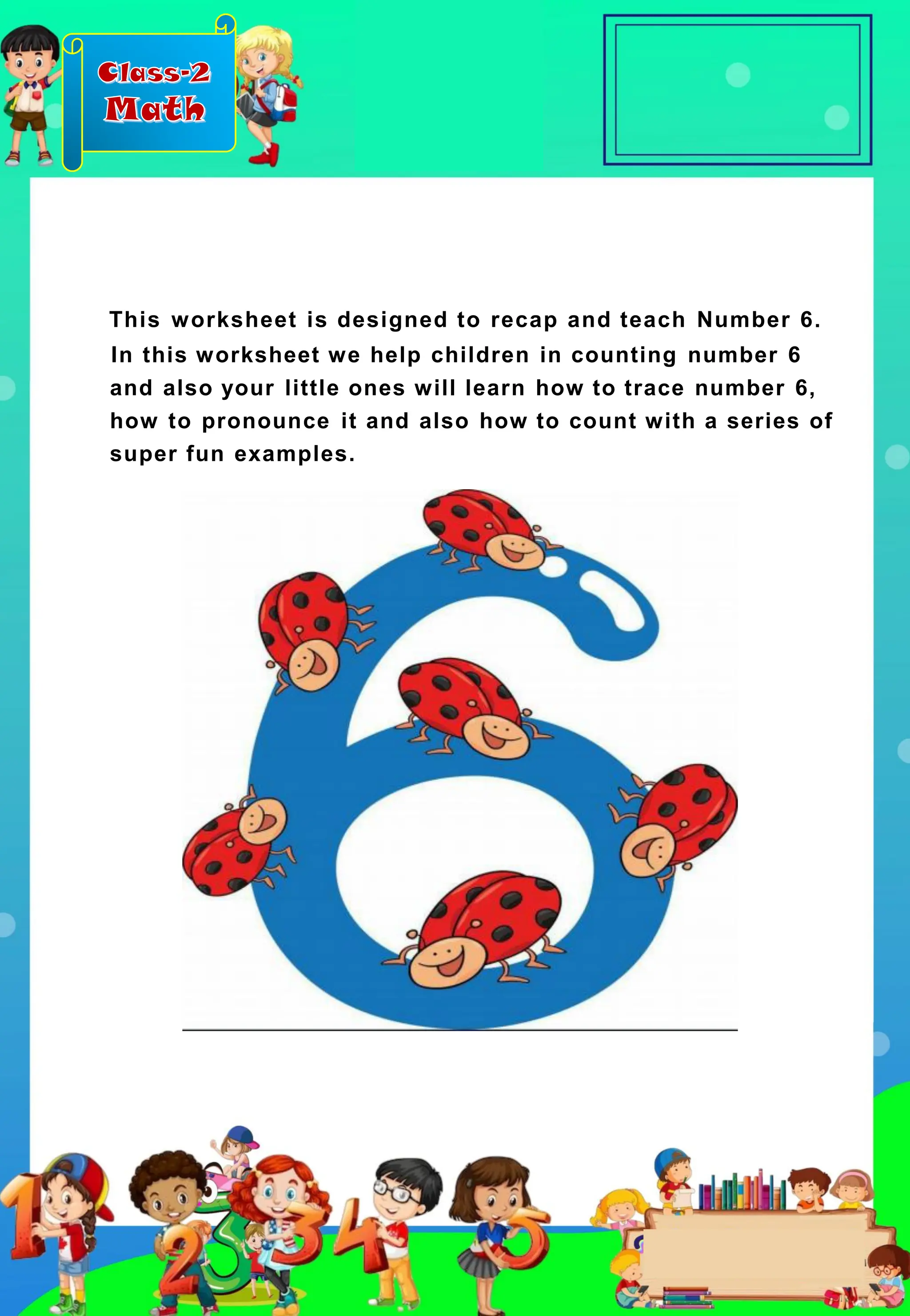 Class-2
Math
This worksheet is designed to recap and teach Number 6.
In this worksheet we help children in counting number 6
and also your little ones will learn how to trace number 6,
how to pronounce it and also how to count with a series of
super fun examples.
 