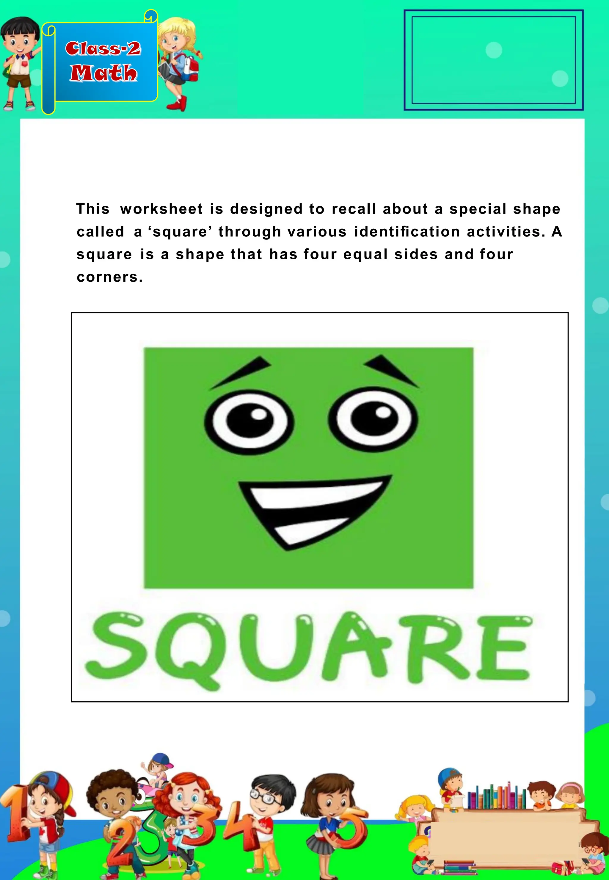 Class-2
Math
This worksheet is designed to recall about a special shape
called a ‘square’ through various identiﬁcation activities. A
square is a shape that has four equal sides and four
corners.
 