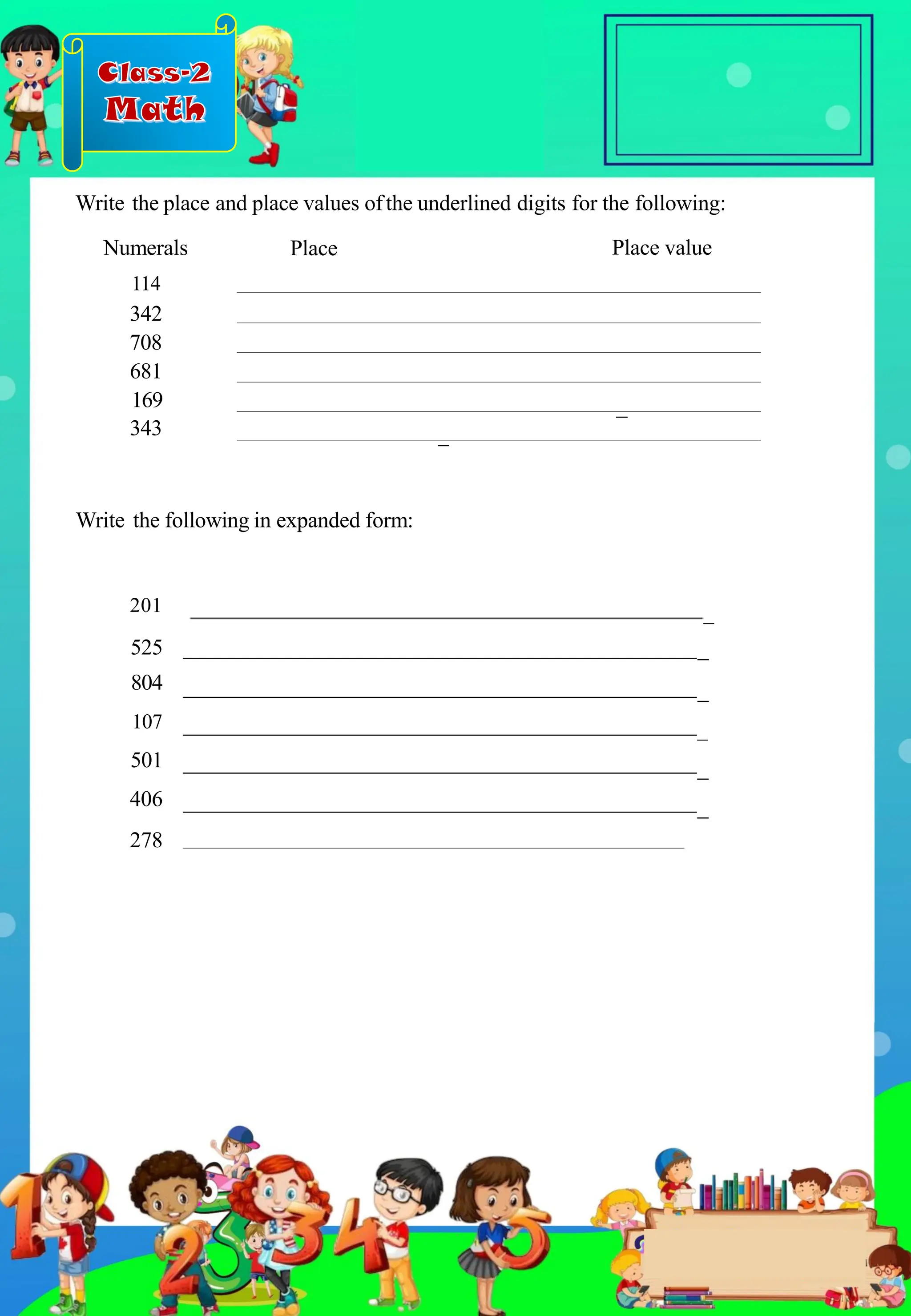 Class-2
Math
201 _
525
804 _
107 _
501 _
406 _
278
Write the place and place values ofthe underlined digits for the following:
Numerals
114
342
708
681
169
343
Write the following in expanded form:
_
_
Place value
Place
_
.
 