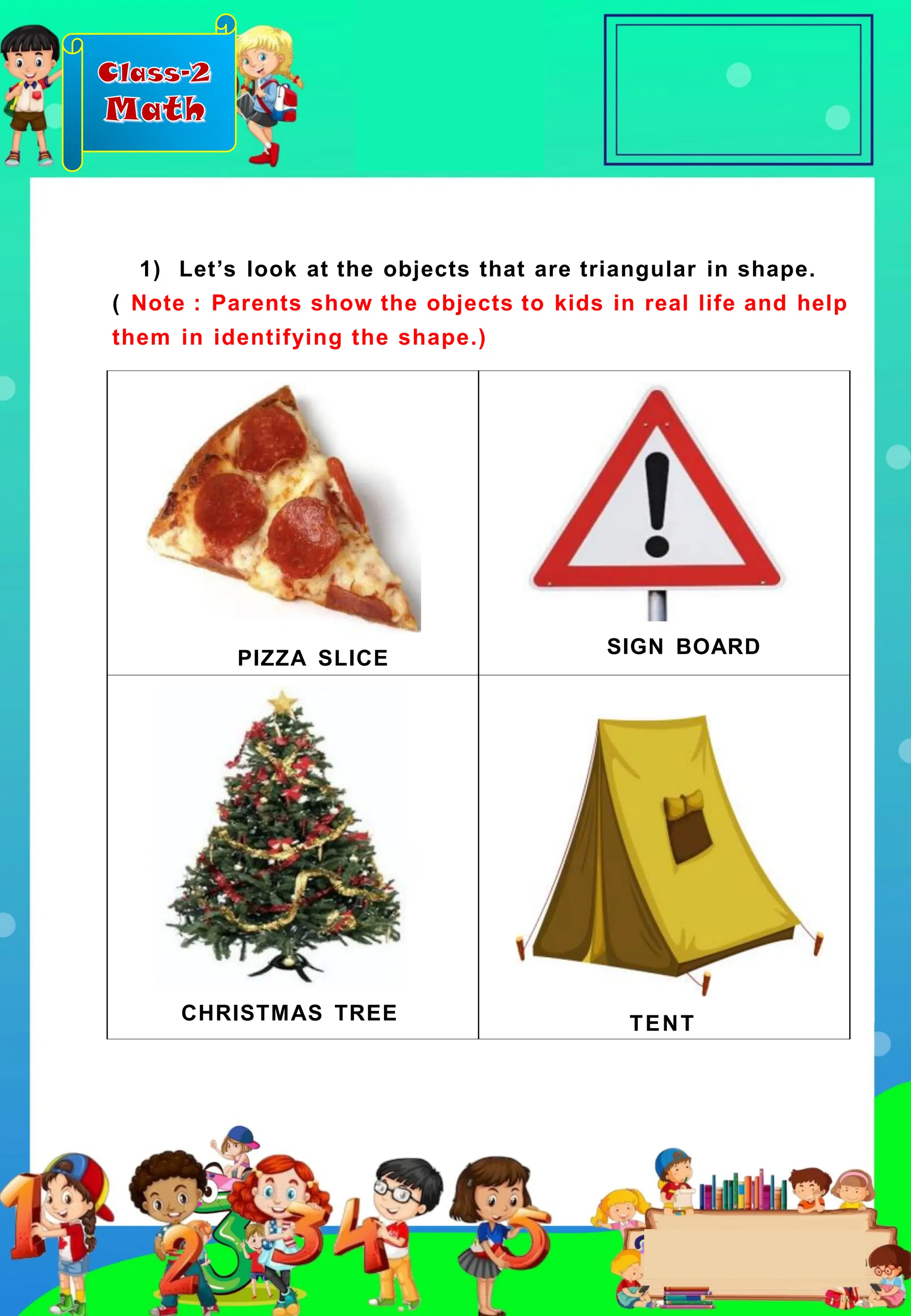 Class-2
Math
PIZZA SLICE
SIGN BOARD
CHRISTMAS TREE TENT
1) Let’s look at the objects that are triangular in shape.
( Note : Parents show the objects to kids in real life and help
them in identifying the shape.)
 