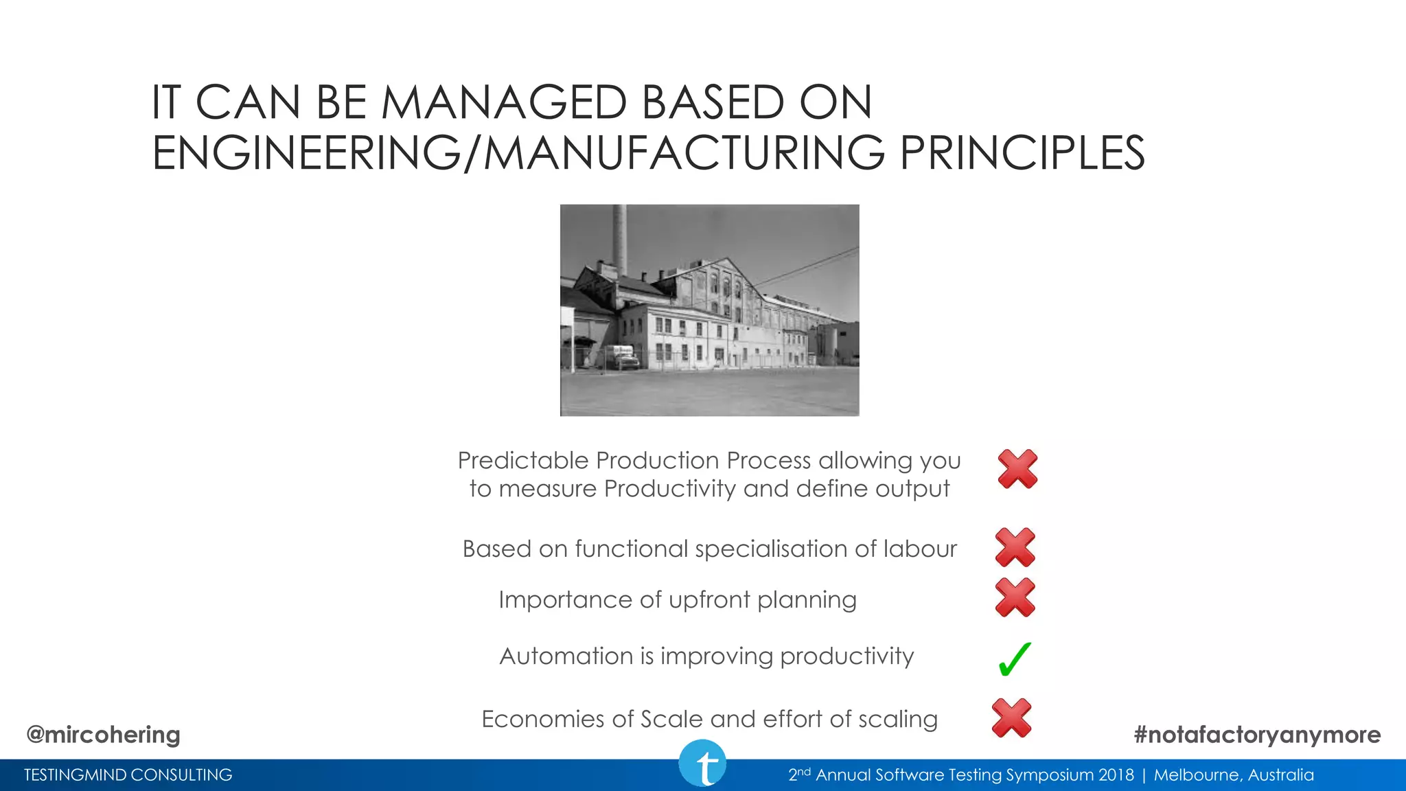 TESTINGMIND CONSULTING 2nd Annual Software Testing Symposium 2018 | Melbourne, Australia
IT CAN BE MANAGED BASED ON
ENGINEERING/MANUFACTURING PRINCIPLES
Predictable Production Process allowing you
to measure Productivity and define output
Economies of Scale and effort of scaling
Based on functional specialisation of labour
Importance of upfront planning
Automation is improving productivity
@mircohering #notafactoryanymore
 