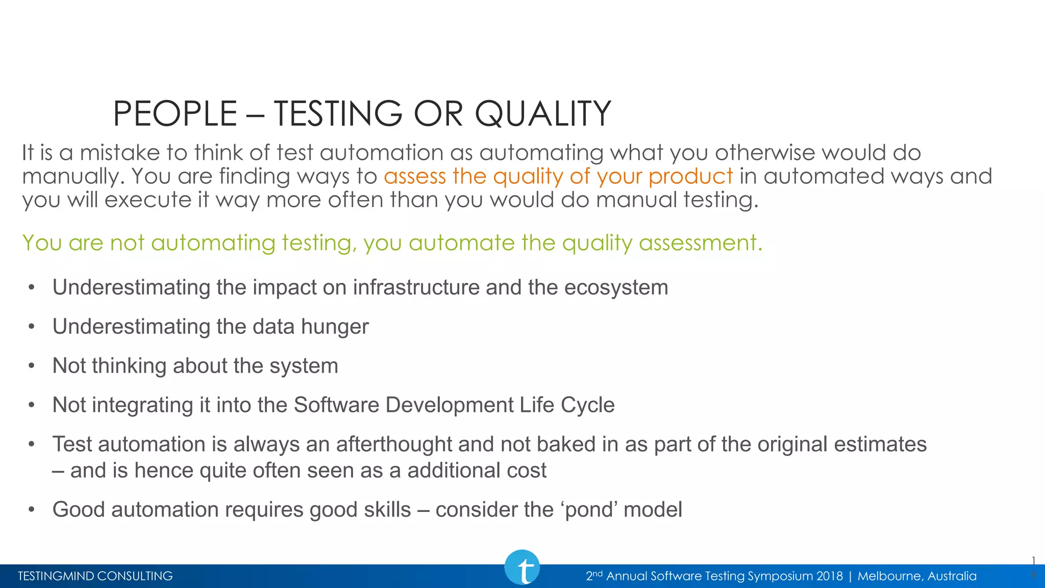 TESTINGMIND CONSULTING 2nd Annual Software Testing Symposium 2018 | Melbourne, Australia
PEOPLE – TESTING OR QUALITY
It is a mistake to think of test automation as automating what you otherwise would do
manually. You are finding ways to assess the quality of your product in automated ways and
you will execute it way more often than you would do manual testing.
You are not automating testing, you automate the quality assessment.
1
9
• Underestimating the impact on infrastructure and the ecosystem
• Underestimating the data hunger
• Not thinking about the system
• Not integrating it into the Software Development Life Cycle
• Test automation is always an afterthought and not baked in as part of the original estimates
– and is hence quite often seen as a additional cost
• Good automation requires good skills – consider the ‘pond’ model
 