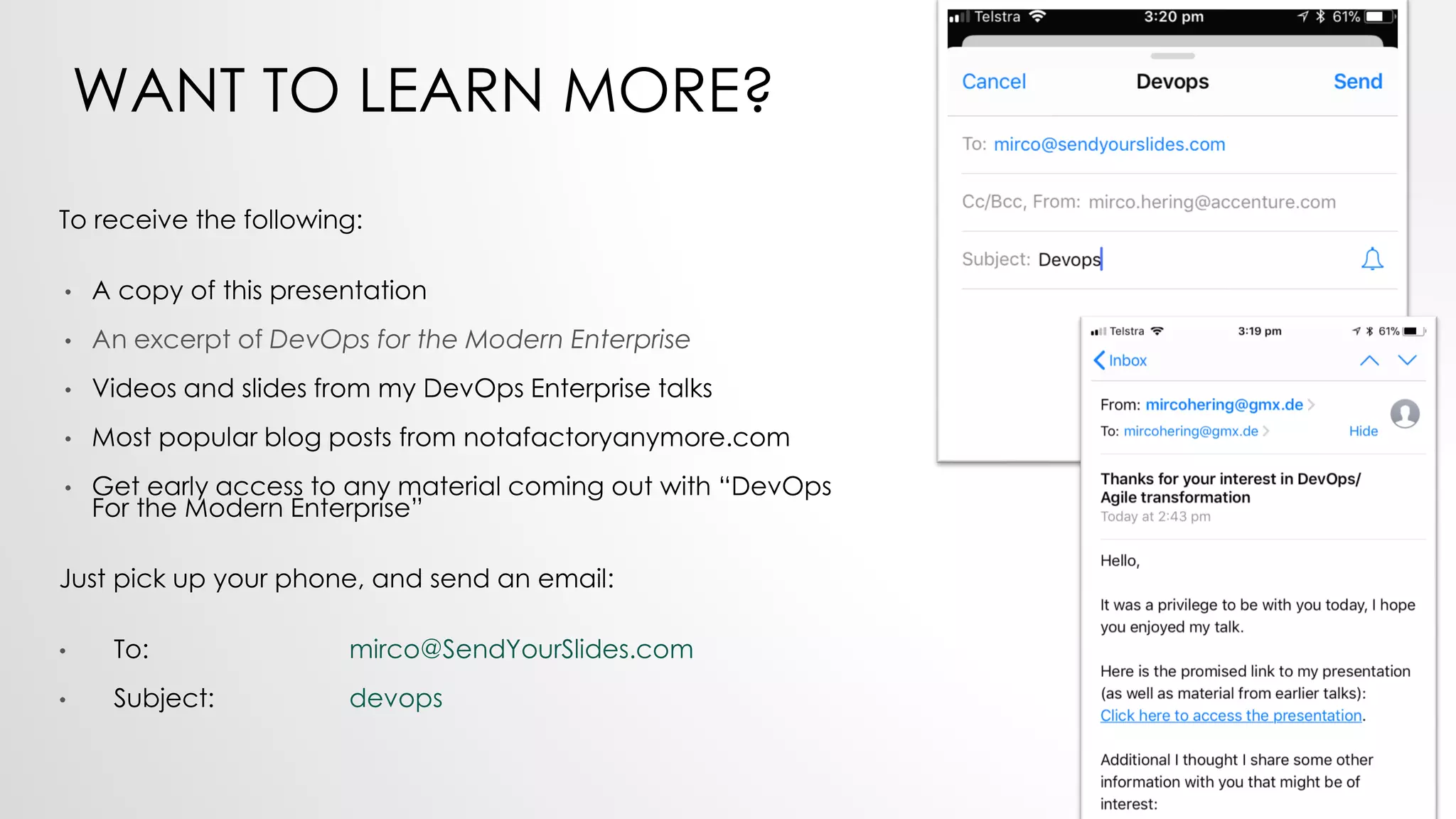 WANT TO LEARN MORE?
To receive the following:
• A copy of this presentation
• An excerpt of DevOps for the Modern Enterprise
• Videos and slides from my DevOps Enterprise talks
• Most popular blog posts from notafactoryanymore.com
• Get early access to any material coming out with “DevOps
For the Modern Enterprise”
Just pick up your phone, and send an email:
• To: mirco@SendYourSlides.com
• Subject: devops
 