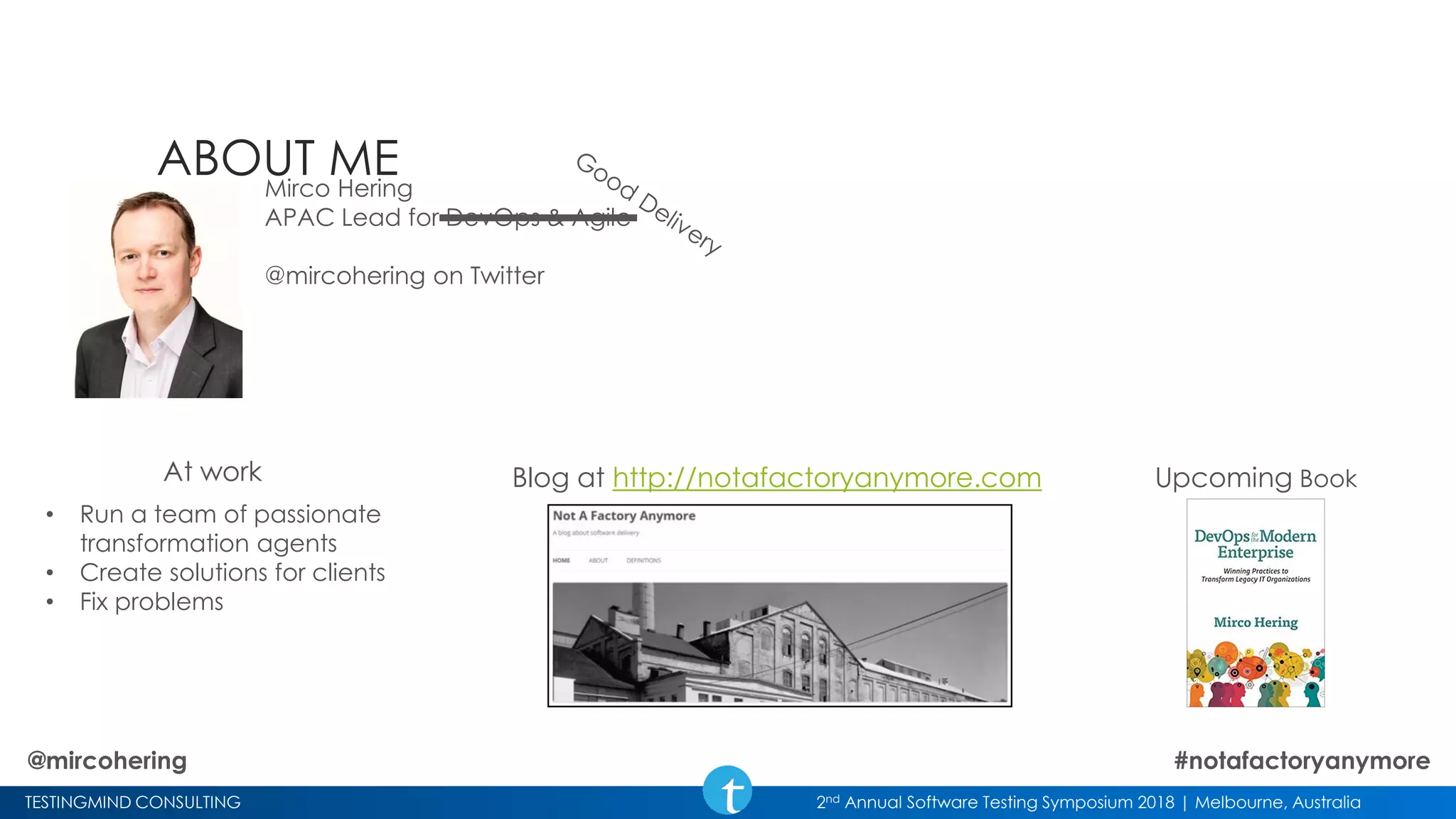 TESTINGMIND CONSULTING 2nd Annual Software Testing Symposium 2018 | Melbourne, Australia
ABOUT MEMirco Hering
APAC Lead for DevOps & Agile
@mircohering on Twitter
Upcoming BookBlog at http://notafactoryanymore.comAt work
• Run a team of passionate
transformation agents
• Create solutions for clients
• Fix problems
@mircohering #notafactoryanymore
 