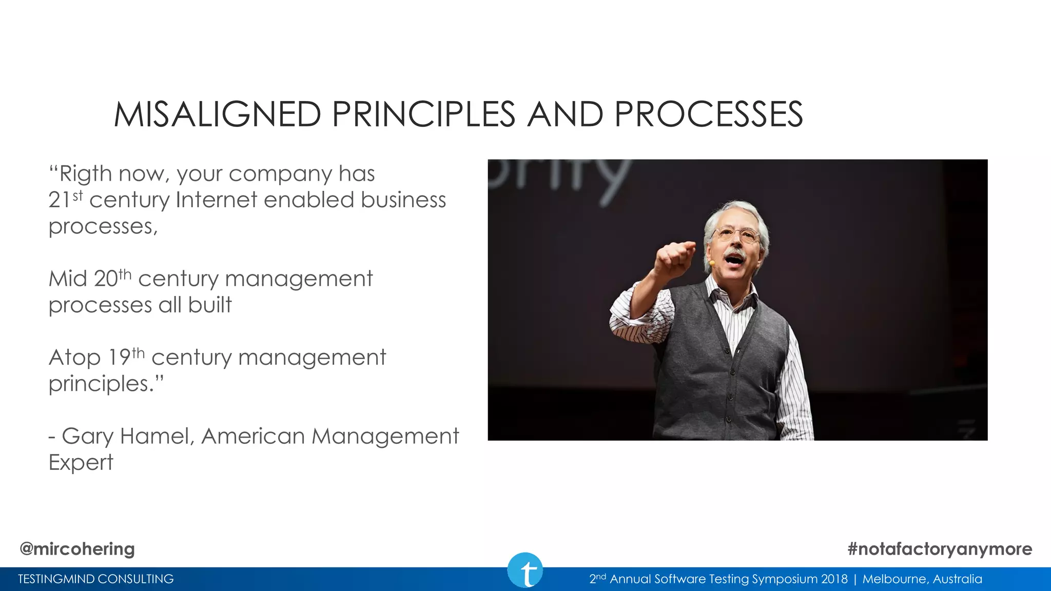 TESTINGMIND CONSULTING 2nd Annual Software Testing Symposium 2018 | Melbourne, Australia
MISALIGNED PRINCIPLES AND PROCESSES
“Rigth now, your company has
21st century Internet enabled business
processes,
Mid 20th century management
processes all built
Atop 19th century management
principles.”
- Gary Hamel, American Management
Expert
@mircohering #notafactoryanymore
 