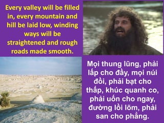Mọi thung lũng, phải
lấp cho đầy, mọi núi
đồi, phải bạt cho
thấp, khúc quanh co,
phải uốn cho ngay,
đường lồi lõm, phải
san cho phẳng.
Every valley will be filled
in, every mountain and
hill be laid low, winding
ways will be
straightened and rough
roads made smooth.
 