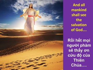 Rồi hết mọi
người phàm
sẽ thấy ơn
cứu độ của
Thiên
Chúa….
And all
mankind
shall see
the
salvation
of God….
 
