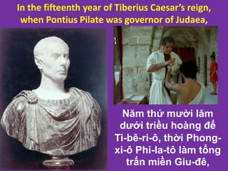 In the fifteenth year of Tiberius Caesar’s reign,
when Pontius Pilate was governor of Judaea,
Năm thứ mười lăm
dưới triều hoàng đế
Ti-bê-ri-ô, thời Phong-
xi-ô Phi-la-tô làm tổng
trấn miền Giu-đê,
 