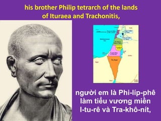 người em là Phi-líp-phê
làm tiểu vương miền
I-tu-rê và Tra-khô-nít,
his brother Philip tetrarch of the lands
of Ituraea and Trachonitis,
 