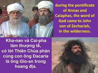 Kha-nan và Cai-pha
làm thượng tế,
có lời Thiên Chúa phán
cùng con ông Dacaria
là ông Gio-an trong
hoang địa.
during the pontificate
of Annas and
Caiaphas, the word of
God came to John
son of Zechariah,
in the wilderness.
 