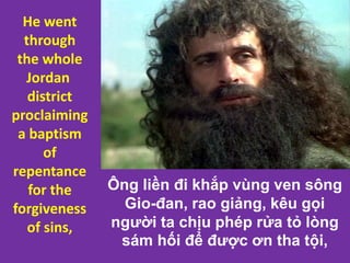 Ông liền đi khắp vùng ven sông
Gio-đan, rao giảng, kêu gọi
người ta chịu phép rửa tỏ lòng
sám hối để được ơn tha tội,
He went
through
the whole
Jordan
district
proclaiming
a baptism
of
repentance
for the
forgiveness
of sins,
 