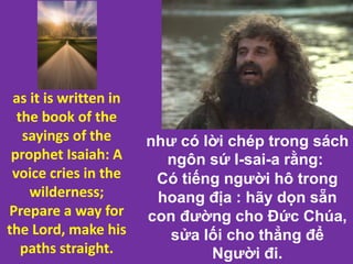 như có lời chép trong sách
ngôn sứ I-sai-a rằng:
Có tiếng người hô trong
hoang địa : hãy dọn sẵn
con đường cho Đức Chúa,
sửa lối cho thẳng để
Người đi.
as it is written in
the book of the
sayings of the
prophet Isaiah: A
voice cries in the
wilderness;
Prepare a way for
the Lord, make his
paths straight.
 