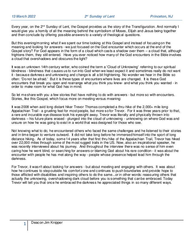 1 Deacon Jim Knipper
13 March 2022 2st
Sunday of Lent Princeton, NJ
Every year, on the 2nd
Sunday of Lent, the Gospel provides us the story of the Transfiguration. And normally I
would give you a homily of all the meaning behind the symbolism of Moses, Elijah and Jesus being together
and then conclude by offering possible answers to a variety of theological questions.
But this evening/morning what if we spent our time looking at this Gospel and instead of focusing on the
meaning and looking for answers - we just focused on the God encounter which occurs at the end of the
Gospel story? For God appears in the form of a cloud which casts a shadow over them – a cloud that, although
frightens them, they still entered. Have you ever noticed how many of the God encounters in the Bible involves
a cloud that overshadows and obscures the light?
It was an unknown 14th century writer, who coined the term a 'Cloud of Unknowing' referring to our spiritual
blindness - blindness that causes us to run into God when we least expect it and sometimes really do not want
it - because darkness and unknowing and change is all a bit frightening. No wonder we hear in the Bible so
often: 'Do not be afraid.' But it is these types of encounters where lives are changed. It is these God
encounters that break you open and rearrange what you think you knew- and what you think you wanted - in
order to make room for what God has in mind.
So let me share with you a few stories that have nothing to do with answers - but more so with encounters.
Stories, like this Gospel, which focus more on meeting versus meaning:
It was 2008 when avid long distant hiker Trevor Thomas completed a thru-hike of the 2,000+ mile long
Appalachian Trail - a grueling feat for most people, but more so for Trevor. For it was three years prior to that,
a rare and incurable eye disease took his eyesight away. Trevor was literally and physically thrown into
darkness – his future plans erased - plunged into the cloud of unknowing - unknowing on where God was and
unsure on how he was going to exist in a world that was designed for those who see.
Not knowing what to do, he encountered others who faced the same challenges and he listened to their stories
and in time began to venture outward. It did not take long before he immersed himself into the sport of long
distance hiking. As of today, some 14 years after that first thru hike of the Appalachian Trail, Trevor has hiked
over 22,000 miles through some of the most rugged trails in the US. Now, also an inspirational speaker, he
was recently interviewed about his journey. And throughout the interview there was no sense of him even
caring how he went blind, or searching for answers or blaming God about his rare condition - it was about the
encounter with people he has met along the way - people whose presence helped lead him through the
darkness.
For Trevor, it wasn't about looking for answers - but about meeting and engaging with others. It was about
how he continues to step outside his comfort zone and continues to push boundaries and provide hope to
those afflicted with disabilities and inspiring others to do the same...or in other words: reassuring others that
actually the unknowing, overshadowing dark cloud before you is something that can be embraced. Today
Trevor will tell you that once he embraced the darkness he appreciated things in so many different ways.
 