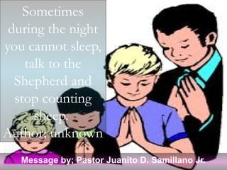 Sometimes
 during the night
you cannot sleep,
    talk to the
  Shepherd and
  stop counting
      sheep.
Author; unknown
   Message by; Pastor Juanito D. Samillano Jr.
 
