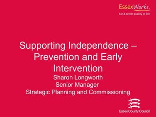 Supporting Independence –Prevention and Early Intervention Sharon Longworth Senior Manager  Strategic Planning and Commissioning 
