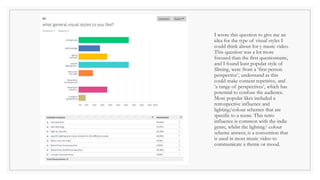 I wrote this question to give me an
idea for the type of visual styles I
could think about for y music video.
This question was a lot more
focused than the first questionnaire,
and I found least popular style of
filming, were from a ‘first person
perspective’, understand as this
could make content repetitive, and
‘a range of perspectives’, which has
potential to confuse the audience.
More popular likes included a
retrospective influence and
lighting/colour schemes that are
specific to a scene. This retro
influence is common with the indie
genre, whilst the lighting/ colour
scheme answer, is a convention that
is used in most music video to
communicate a theme or mood.
 
