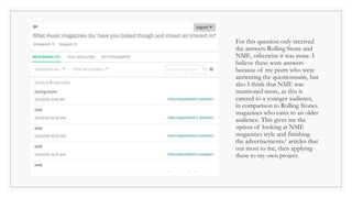 For this question only received
the answers Rolling Stone and
NME, otherwise it was none. I
believe these were answers
because of my peers who were
answering the questionnaire, but
also I think that NME was
mentioned more, as this is
catered to a younger audience,
in comparison to Rolling Stones
magazines who cater to an older
audience. This gives me the
option of looking at NME
magazines style and finishing
the advertisements/ articles that
out most to me, then applying
these to my own project.
 