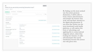 By finding out the more noticed
way that artists promote
themselves, I will be able to
look at theses advertisements
and emulate the features that
work well and draw attention to
the digital advertisements. It
was clear that Twitter was the
most mentioned social media
platform, so will explore this
form of advertising, and
applying this to conservational
magazine advert, rather than
looking into features of radio
advertisements that can be
transferred, because this answer
was only given once.
 