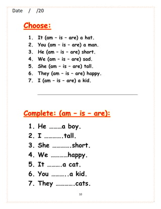 10
Choose:
1. It (am – is – are) a hat.
2. You (am – is – are) a man.
3. He (am – is – are) short.
4. We (am – is – are) sad.
5. She (am – is – are) tall.
6. They (am – is – are) happy.
7. I (am – is – are) a kid.
Complete: (am – is – are):
1. He ………a boy.
2. I ………….tall.
3. She ………….short.
4. We …………happy.
5. It ……….a cat.
6. You ………..a kid.
7. They ………….cats.
 