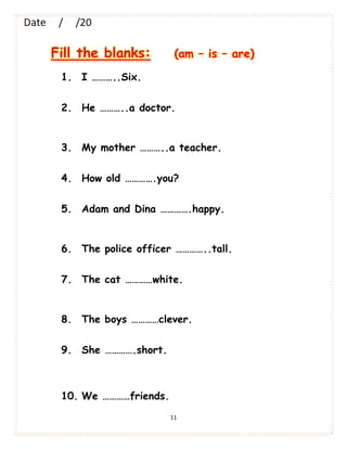 11
Fill the blanks: (am – is – are)
1. I ………..Six.
2. He ………..a doctor.
3. My mother ………..a teacher.
4. How old ………….you?
5. Adam and Dina ………….happy.
6. The police officer …………..tall.
7. The cat …………white.
8. The boys …………clever.
9. She ………….short.
10. We …………friends.
 