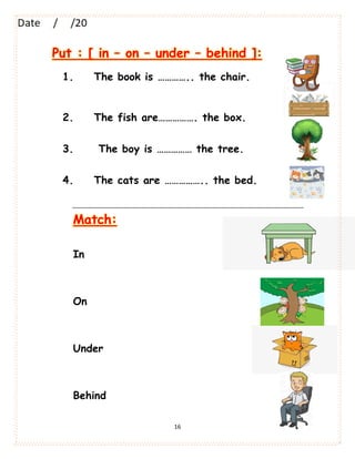 16
Put : [ in – on – under – behind ]:
1. The book is ………….. the chair.
2. The fish are……………. the box.
3. The boy is …………… the tree.
4. The cats are …………….. the bed.
Match:
In
On
Under
Behind
 