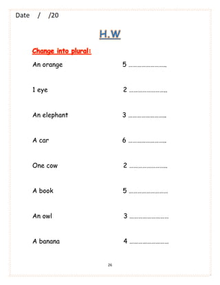 26
H.W
Change into plural:
An orange 5 ……………………..
1 eye 2 ……………………..
An elephant 3 ……………………..
A car 6 ……………………..
One cow 2 ……………………..
A book 5 ………………………
An owl 3 ………………………
A banana 4 ………………………
 