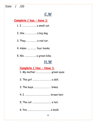 29
C.W
Complete ( has – have ):
1. I ……………………. a small cat.
2. She ……………….. a big dog.
3. They ……………… a red car.
4. Adam ……………. four books.
5. We ……………….. a green bike.
H.W
Complete ( Has – Have ):
1. My mother …………………….. green eyes
2. The girl …………………………… a doll.
3. The boys ………………………… bikes.
4. I ……………………………………… brown hair.
5. The cat …………………………… a tail.
6. You …………………………………. a book.
 