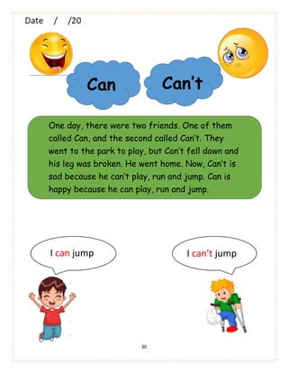 30
Can Can’t
One day, there were two friends. One of them
called Can, and the second called Can’t. They
went to the park to play, but Can’t fell down and
his leg was broken. He went home. Now, Can’t is
sad because he can’t play, run and jump. Can is
happy because he can play, run and jump.
I can jump I can’t jump
 