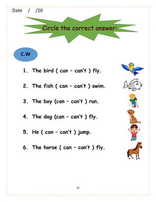 31
1. The bird ( can – can’t ) fly.
2. The fish ( can – can’t ) swim.
3. The boy (can – can’t ) run.
4. The dog (can – can’t ) fly.
5. He ( can – can’t ) jump.
6. The horse ( can – can’t ) fly.
Circle the correct answer:
C.W
 