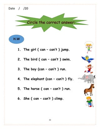 32
1. The girl ( can – can’t ) jump.
2. The bird ( can – can’t ) swim.
3. The boy (can – can’t ) run.
4. The elephant (can – can’t ) fly.
5. The horse ( can – can’t ) run.
6. She ( can – can’t ) climp.
Circle the correct answer:
H.W
 